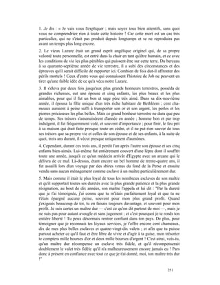 1. Je dis : « Je vais vous l'expliquer ; mais soyez tous bien attentifs, sans quoi
vous ne comprendriez rien à toute cette histoire ! Car cette mort est un cas très
particulier, qui ne s'était pas produit depuis longtemps et se ne reproduira pas
avant un temps plus long encore.
2. Le vieux Lazare était un grand esprit angélique originel qui, de sa propre
volonté toute personnelle, est entré dans la chair en tant qu'être humain, et ce avec
les conditions de vie les plus pénibles qui puissent être sur cette terre. Du berceau
à sa quarante-septième année de vie terrestre, il a subi des circonstances et des
épreuves qu'il serait difficile de rapporter ici. Combien de fois dut-il affronter des
périls mortels ! Ceux d'entre vous qui connaissent l'histoire de Job ne peuvent en
tirer qu'une faible idée de ce qu'a vécu notre Lazare.
3. Il s'éleva par deux fois jusqu'aux plus grands honneurs terrestres, posséda de
grandes richesses, eut une épouse et cinq enfants, les plus beaux et les plus
aimables, pour qui il fut un bon et sage père très aimé. Dans sa dix-neuvième
année, il épousa la fille unique d'un très riche habitant de Bethléem ; cent cha-
meaux auraient à peine suffi à transporter son or et son argent, les perles et les
pierres précieuses les plus belles. Mais ce grand bonheur terrestre ne dura que peu
de temps. Ses trésors s'amenuisèrent d'année en année ; homme bon et par trop
indulgent, il fut fréquemment volé, et souvent d'importance ; pour finir, le feu prit
à sa maison qui était faite presque toute en cèdre, et il ne put rien sauver de tous
ses trésors que sa propre vie et celles de son épouse et de ses enfants, à la suite de
quoi, trois ans durant, il vécut presque uniquement d'aumônes.
4. Cependant, durant ces trois ans, il perdit l'un après l'autre son épouse et ses cinq
enfants bien-aimés. Lui-même fut entièrement couvert d'une lèpre dont il souffrit
toute une année, jusqu'à ce qu'un médecin arrivât d'Egypte avec un arcane qui le
délivra de ce mal. Là-dessus, étant encore un bel homme de trente-quatre ans, il
fut assailli lors d'un voyage par des sbires venus du fond de la Perse et ensuite
vendu sans aucun ménagement comme esclave à un maître particulièrement dur.
5. Mais comme il était le plus loyal de tous les nombreux esclaves de son maître
et qu'il supportait toutes ses duretés avec la plus grande patience et la plus grande
résignation, au bout de dix années, son maître l'appela et lui dit : "Par la dureté
que je t'ai témoignée, j'ai connu que tu m'étais parfaitement loyal et que tu ne
t'étais épargné aucune peine, souvent pour mon plus grand profit. Quand
j'exigeais beaucoup de toi, tu en faisais toujours davantage, et souvent pour mon
profit. Je suis certes un maître dur — c'est ce qu'on dit partout de moi —, mais je
ne suis pas pour autant aveugle et sans jugement ; et c'est pourquoi je te rends ton
entière liberté ! Tu peux désormais rentrer confiant dans ton pays. De plus, pour
témoigner que je reconnais tes loyaux services, je t'offre encore cent chameaux,
dix de mes plus belles esclaves et quatre-vingt-dix valets ; et afin que tu puisse
partout acheter ce qu'il faut et être libre de vivre et d'agir à ta guise, mon trésorier
te comptera mille bourses d'or et deux mille bourses d'argent ! C'est ainsi, vois-tu,
qu'un maître dur récompense un esclave très fidèle, et qu'il récompenserait
doublement le valet très fidèle qu'il n'a malheureusement encore jamais eu ! Pars
donc à présent en confiance avec tout ce que je t'ai donné, moi, ton maître très dur
!"

                                                                                251
 