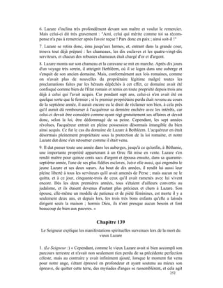 6. Lazare s'inclina très profondément devant son maître et voulut le remercier.
Mais celui-ci dit très gravement : "Ami, celui qui mérite comme toi sa récom-
pense n'a pas à remercier après l'avoir reçue ! Pars donc en paix ; ainsi soit-il !"
7. Lazare se retira donc, ému jusqu'aux larmes, et, entrant dans la grande cour,
trouva tout déjà préparé : les chameaux, les dix esclaves et les quatre-vingt-dix
serviteurs, et chacun des robustes chameaux était chargé d'or et d'argent.
8. Lazare monta sur son chameau et la caravane se mit en marche. Après dix jours
d'un voyage très serein, il atteignit Bethléem, où il se logea dans une auberge et
s'enquit de son ancien domaine. Mais, conformément aux lois romaines, comme
on n'avait plus de nouvelles du propriétaire légitime malgré toutes les
proclamations faites par les hérauts dépêchés à cet effet, ce domaine avait été
confisqué comme bien de l'État romain et remis en toute propriété depuis trois ans
déjà à celui qui l'avait acquis. Car pendant sept ans, celui-ci n'en avait été en
quelque sorte que le fermier ; si le premier propriétaire perdu était revenu au cours
de la septième année, il aurait encore eu le droit de réclamer son bien, à cela près
qu'il aurait dû rembourser à l'acquéreur sa dernière enchère avec les intérêts, car
celui-ci devait être considéré comme ayant régi gratuitement ses affaires et devait
donc, selon la loi, être dédommagé de sa peine. Cependant, les sept années
révolues, l'acquéreur entrait en pleine possession désormais intangible du bien
ainsi acquis. Ce fut le cas du domaine de Lazare à Bethléem. L'acquéreur en était
désormais pleinement propriétaire sous la protection de la loi romaine, et notre
Lazare dut donc s'en retourner comme il était venu.
9. Il dut passer toute une année dans les auberges, jusqu'à ce qu'enfin, à Béthanie,
une importante propriété appartenant à un Grec fût mise en vente. Lazare s'en
rendit maître pour quinze cents sacs d'argent et épousa ensuite, dans sa quarante-
septième année, l'une de ses plus fidèles esclaves, Juive elle aussi, qui engendra le
jeune Lazare et ses deux sœurs. Au bout de dix années, il rendit lui aussi leur
pleine liberté à tous les serviteurs qu'il avait amenés de Perse ; mais aucun ne le
quitta, et à ce jour, cinquante-trois de ceux qu'il avait ramenés avec lui vivent
encore. Dès les deux premières années, tous s'étaient d'ailleurs convertis au
judaïsme, et ils étaient devenus d'autant plus précieux et chers à Lazare. Son
épouse, elle-même un modèle de patience et de piété féminines, est morte il y a
seulement deux ans, et depuis lors, les trois très bons enfants qu'elle a laissés
dirigent seuls la maison ; hormis Dieu, ils n'ont presque aucun besoin et font
beaucoup de bien aux pauvres. »


                                  Chapitre 139
 Le Seigneur explique les manifestations spirituelles survenues lors de la mort du
                                  vieux Lazare

1. (Le Seigneur :) « Cependant, comme le vieux Lazare avait si bien accompli son
parcours terrestre et n'avait non seulement rien perdu de sa précédente perfection
céleste, mais au contraire y avait infiniment ajouté, lorsque le moment fut venu
pour notre ange, s'étant éprouvé en profondeur et ayant soutenu au mieux son
épreuve, de quitter cette terre, des myriades d'anges se rassemblèrent, et cela agit
                                                                             252
 