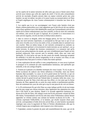 sur les esprits de la nature terrestres de telle sorte que ceux-ci furent saisis d'une
activité aussi intense que celle des esprits du soleil. C'est de cette extraordinaire
activité de myriades d'esprits pressés dans un espace restreint qu'est née cette
lumière vue par toi-même, ton père et le jeune Lazare au moment précis où l'âme
et l'esprit angéliques du vieux Lazare commençaient à s'arracher aux liens de la
chair.
2. Les esprits que tu as vus accompagner vers l'ouest cette lumière n'ont pas
d'autre relation particulière avec cette apparition que le fait d'avoir été eux-mêmes
saisis d'une agitation tout à fait inhabituelle causée par l'extraordinaire activité des
esprits de la nature ordinairement sous leur contrôle, et d'avoir alors été contraints
eux-mêmes, sans savoir de quoi il s'agissait, de se joindre à ce mouvement et à
cette activité inquiète, à la fois de fuite et d'observation attentive.
3. Que ce convoi se dirigeât, selon ton langage précis, de l'est vers l'ouest, in-
dique une mort terrestre importante, et correspond au fait que tout ce qui vit sur
cette terre s'éveille avec le lever du soleil, à l'est, et retombe dans le sommeil avec
son coucher. Mais en même temps, le soir terrestre correspond au contraire au
matin purement spirituel, et inversement le matin terrestre au soir spirituel ; car au
matin terrestre, la plupart des hommes commencent à se consacrer tant qu'ils
peuvent aux préoccupations du monde, qui sont véritablement pour l'esprit un très
profond crépuscule, bien souvent sans la moindre clarté, donc une vraie nuit
spirituelle. Ce n'est qu'au soir que, las des soucis du monde, beaucoup acceptent
de rréfléchir à la fuite des choses temporelles et de se tourner vers Dieu, et cela
correspond donc bien pour le moins à l'aube d'un matin spirituel.
4. Cette explication devrait suffire à votre compréhension, et vous savez à présent
le pourquoi et le comment de cette manifestation lumineuse, tant spirituelle que
naturelle, et de son cortège d'esprits.
5. Venons-en à présent à la chambre mortuaire du vieux Lazare. Tu n'y as pas vu
flotter au-dessus du cadavre une forme nébuleuse et brouillée, mais une forme
humaine déjà accomplie. La cause en est le grand amour de l'activité, ce qui est
déjà signe d'une vie intérieure et spirituelle accomplie, parfaitement libre de toute
crainte devant le grand travail qui l'attend dans le royaume infini des cieux. Les
vibrations de peur de l'âme n'ont alors pas lieu d'être, et c'est ainsi que la forme
humaine de l'âme apparaît dès sa sortie du corps entière et parfaitement paisible,
bien sûr seulement aux yeux de celui qui a reçu le rare pouvoir de voir ces choses.
6. Le fil extrêmement fin qui relie l'âme au corps indique qu'elle n'a de tout temps
que très peu songé aux choses terrestres, donc également une séparation du corps
tout à fait facile et sans douleur. Quant à la seconde apparition lumineuse au-
dessus de la tête de l'âme, elle indique avant tout la très puissante volonté de l'âme
elle-même, l'extraordinaire activité de cette âme selon l'ordonnance céleste faisant
apparaître sa volonté comme une colonne de lumière au-dessus de la tête — la
colonne exprimant l'inflexibilité, et la lumière, qui résulte toujours d'une juste
activité, correspondant à l'ordre divin du ciel de Dieu, et cette lumière rayonnante
imprègne sans cesse le jugement de l'âme et l'éclaire abondamment, afin que la
volonté n'agisse pas aveuglément, mais toujours avec clairvoyance.
7. Cependant, comme la pensée du juste naît essentiellement du cœur, qui est de
                                                                                253
 