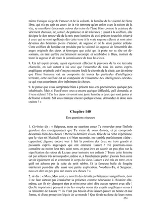 même l'unique siège de l'amour et de la volonté, la lumière de la volonté de l'âme
libre, qui n'a pu agir au cours de la vie terrestre qu'en union avec la raison de la
tête, se manifeste désormais autour des reins de l'âme libre comme la ceinture du
vêtement d'amour, de justice, de patience et de tolérance ; quant à la coiffure, elle
désigne le don renouvelé de la très pure lumière du ciel, présent toutefois réservé
à ceux qui se sont appliqués dès cette terre à la vraie sagesse céleste et sont ainsi
devenus des hommes pleins d'amour, de sagesse et de la vraie justice céleste.
Cette coiffure de lumière est produite par la volonté de sagesse de l'ensemble des
anges originels des cieux et témoigne que celui qui la porte sur sa tête est dé-
sormais, en tant qu'être parfaitement accompli et semblable à Dieu, instruit de
toute la sagesse et de toute la connaissance de tous les cieux.
8. Un tel esprit céleste, ayant également effectué le parcours de la vie terrestre
charnelle, en sait autant à lui seul que l'ensemble de tous les autres esprits
angéliques originels qui n'ont pas encore foulé le chemin de la chair, car de même
que l'âme humaine est un composite de toutes les particules d'intelligence
terrestre, cette coiffure est un composite de l'ensemble des intelligences célestes,
ce qui veut assurément dire infiniment de choses.
9. Je pense que vous comprenez bien à présent tous ces phénomènes quelque peu
inhabituels. Mais si l'un d'entre vous a encore quelque difficulté, qu'il demande, et
il sera éclairé ! Car les cieux envoient une juste lumière à ceux qui sont justes et
de bonne volonté. S'il vous manque encore quelque chose, demandez-le donc sans
crainte ! »


                                  Chapitre 140
                              Des questions oiseuses

1. Cyrénius dit : « Seigneur, nous ne saurions assez Te remercier pour l'infinie
grandeur des enseignements que Tu viens de nous donner, et je comprends
désormais bien des choses ! Même la dernière vision, tirée de sa riche expérience,
que le vice-roi Mathaël nous a si bien racontée, me semble parfaitement claire ;
cependant, j'ignore encore tout à fait la position des deux ou trois grands et
puissants esprits angéliques qui ont emmené Lazare ! Ne pourrions-nous
connaître au moins leur très saint nom, et peut-être en savoir un peu plus sur la
signification du retour de Lazare pour instruire ses enfants ? Toute cette histoire
est par ailleurs très remarquable, même si, à franchement parler, j'aurais bien aimé
savoir également où et comment le corps du vieux Lazare a été mis en terre, et ce
qu'il est advenu par la suite du petit rabbin. Et la fameuse huile de fougère
mériterait peut-être elle aussi une petite explication. Voudrais-Tu, ô Seigneur,
nous en dire un peu plus sur toutes ces choses ? »
2. Je dis : « Mais, Mon ami, ce sont là des détails parfaitement insignifiants, dont
il ne faut surtout pas considérer la présence comme nécessaire à l'histoire elle-
même, car ils n'y changent rien et n'ont pour ainsi dire aucun rapport avec elle !
Quelle importance peuvent avoir les simples noms des esprits angéliques venus à
la rencontre de Lazare ?! Ils n'ont pas besoin d'un laissez-passer en bonne et due
forme, ni d'une protection légale de ce monde ! Que ferais-tu donc de leurs noms
                                                                             254
 