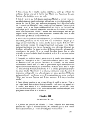 ? Mais puisque tu y attaches quelque importance, sache que c'étaient les
archanges Zuriel, Uriel et, à l'arrière-plan, Michel sous l'apparence de Jean-
Baptiste, celui dont Zinka nous a tant parlé.
3. Mais il y avait là une foule d'autres esprits que Mathaël ne pouvait voir, parce
que c'étaient de purs esprits entièrement spirituels, qui ne pouvaient donc plus être
vus par les yeux de l'âme, mais seulement par ceux de l'esprit lui-même le plus
pur — pouvoir que Mathaël n'a encore jamais eu. Et qu'importent l'enterrement du
corps de Lazare, le sort du petit rabbin et l'huile de fougère, qui, lorsqu'elle est
authentique, guérit sans doute les spasmes et tue les vers de l'estomac — mais n'a
aucun effet lorsqu'elle est falsifiée ! Laissons donc là ce qui ne peut nous être que
de peu d'utilité, voire d'aucune, et ne cherchons à accroître notre savoir et notre
connaissance que dans les choses spirituelles !
4. Posez donc des questions de nature spirituelle, qui restent du ressort des visions
de Mathaël, plutôt que sur des choses tout aussi indifférentes à l'esprit que la
neige qui recouvrait mille ans avant Adam les plaines incultes de la terre ! Ce
qu'est la matière, comment elle naît, persiste et renaît encore, cela vous a déjà été
clairement expliqué, et nous n'avons plus guère à nous préoccuper désormais que
de choses spirituelles. Car à quoi serviront à l'homme toutes les sciences et les
connaissances du monde s'il ne se connaît lui-même jusque dans ses plus
profondes racines, c'est-à-dire dans le domaine de la vie et de la survie de son âme
et de son esprit?!
5. Pourra-t-il être vraiment heureux, même pourvu de tous les biens terrestres, s'il
doit parfois s'interroger et se dire : "Qu'adviendra-t-il de toi après ta mort ? Ta vie
se poursuivra-t-elle par quelque conscience de toi-même, ou tout sera-t-il
définitivement terminé pour toi ?" Et si le questionneur inquiet ne trouve aucune
réponse satisfaisante chez de plus expérimentés, et encore moins dans sa propre
vie intérieure trop obscurément matérielle et où la lumière spirituelle de la vérité
n'a jamais pénétré ? Les trésors et la richesse, si immenses soient-ils, auront-ils
toujours un goût agréable pour celui qui se pose ces graves questions ? Cela n'est
guère possible, s'il y a seulement un peu de conscience dans son amour pour la vie
! Car à quoi bon pour l'homme jouir de tous les trésors de la terre, si son âme
souffre ?
6. Aussi, loin de vous tout ce que peuvent détruire la rouille et les vers ! Seul ce
qui est de l'esprit demeure éternellement immuable ; mais tout ce qui appartient à
la matière sera soumis à des transformations souvent innombrables avant
d'accéder à l'état de spirituel. Ainsi, posez des questions sur l'âme et l'esprit; mais
plus jamais sur les choses de ce monde ! »


                                  Chapitre 141
                               De la «colère» de Dieu

1. Cyrénius dit, quelque peu déconfit : « Mais, Seigneur, hors moi-même,
personne ne T'a posé la moindre question, et il semblerait que Tu m'en veuilles
beaucoup de la mienne, ô Toi mon divin Seigneur et mon soutien ! »
                                                                               255
 