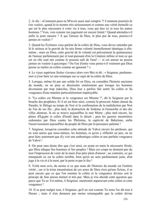 2. Je dis : «Comment peux-tu M'avoir aussi mal compris ?! Comment pourrais-Je
t'en vouloir, quand Je te montre très sérieusement et comme une vérité étemelle ce
qui est le plus nécessaire à votre vie à tous, vous qui êtes ici et tous les autres
hommes ? Vois, vois comme ton jugement est encore limité ! Quand atteindra-t-il
enfin la juste mesure ? À qui l'amour de Dieu, le plus pur de tous, pourra-t-il
jamais en vouloir ?
3. Quand les Écritures vous parlent de la colère de Dieu, vous devez entendre par
là le sérieux et la gravité de Sa très ferme volonté éternellement identique à elle-
même ; mais en Dieu, cette gravité de la volonté est précisément la quintessence
de l'amour parfaitement pur et tout-puissant d'où la Création infinie et tout ce qui
est en elle sont nés comme le poussin naît de l'œuf — et cet amour ne pourra
jamais en vouloir à quiconque ! Ou l'un d'entre vous pense-t-il vraiment que Dieu
puisse se mettre en colère comme un ignorant ? »
4. Le vieux supérieur Stahar s'avance alors vers Moi et dit : « Seigneur, pardonne-
moi si j'ose faire ici une remarque sur ce sujet de la colère de Dieu.
5. Lorsque, même lié par une solide foi en Dieu, on considère l'histoire ancienne
du monde, on ne peut se dissimuler entièrement que lorsque les hommes
devenaient par trop indociles, Dieu leur a parfois fait sentir Sa colère et Sa
vengeance d'une manière particulièrement impitoyable.
6. "La colère est Mienne et la vengeance est Mienne !", dit le Seigneur par la
bouche des prophètes. Et il en est bien ainsi, comme le prouvent Adam chassé du
Paradis, le Déluge au temps de Noé et la confirmation de la malédiction par Noé
de l'un de ses fils ; plus tard, la destruction de Sodome et Gomorrhe et des dix
villes alentour, là où se trouve aujourd'hui la mer Morte ; plus tard encore, les
plaies d'Egypte et celles d'Israël dans le désert ; puis les guerres meurtrières
ordonnées par Dieu contre les Philistins, la captivité de Babylone, enfin
l'asservissement aujourd'hui du peuple de Dieu par la puissance païenne !
7. Seigneur, lorsqu'on considère cette attitude de Yahvé envers les pécheurs, qui
ne sont autres que nous-mêmes, les hommes, et qu'on y réfléchit un peu, on ne
peut faire autrement que d'y voir une authentique colère et une parfaite vengeance
de Yahvé !
8. On peut sans doute dire que c'est ainsi, en ayant en main la nécessaire férule,
que Dieu éduque Ses hommes et Ses peuples ! Mais ces coups ne donnent pas du
tout l'impression de venir de la main d'un père plein d'amour ; au contraire, ce qui
transparaît ici est la colère terrible, bien qu'en un sens parfaitement juste, d'un
juge à la vie et à la mort, par la peste et par le feu !
9. Voilà mon avis, du moins si ce que nous dit l'histoire du monde est l'entière
vérité ; car si la triste énumération de ces actes de Dieu n'est qu'une fiction, il se
peut encore que ce que l'on nomme la colère et la vengeance divines soit le
principe de Son amour éternel et très pur. Mais je n'ai abordé cette question que
parce que Tu as Toi-même, ô Seigneur, mentionné auparavant cette colère et cette
vengeance !
10. Il se peut malgré tout, ô Seigneur, qu'il en soit comme Tu nous l'as dit tout à
l'heure ; mais il n'en demeure pas moins remarquable que la colère divine
                                                                              256
 