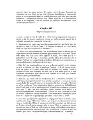 annoncée dans les temps anciens fût toujours suivie, lorsque l'humanité ne
s'amendait pas et ne faisait pas une vraie pénitence, du châtiment le plus martial,
et cela en grand comme en détail, en général comme en particulier, sans épargner
quiconque ! Comment concilier cela avec l'amour le plus pur et le plus dénué de
colère et de vengeance, c'est une question qui mériterait véritablement d'être
éclaircie en cette occasion ! »


                                   Chapitre 142
                             Du premier couple humain

1. Je dis : « Ami, tu viens de parler de la colère et de la vengeance de Dieu, de sa
justice et de Son amour exactement comme un parfait aveugle jugerait de la
splendide harmonie des couleurs de l'arc-en-ciel !
2. N'as-tu donc pas encore saisi que chacun des cinq livres de Moïse, tous les
prophètes et tous les écrits de David et de Salomon ne peuvent être compris que
selon leur signification spirituelle et intérieure ?!
3. Crois-tu donc sérieusement que Dieu a fait chasser Adam du Paradis par un
ange brandissant dans sa main droite une épée flamboyante ? Je te le dis, quand
bien même une telle vision serait apparue à Adam, elle n'était que la re-
présentation exacte de ce qui se passait en Adam lui-même, donc nécessaire par là
même à l'acte de son éducation et à la fondation de la première religion et de la
première Église parmi les hommes de cette terre.
4. Mais il n'y eut jamais nulle part sur terre un Paradis matériel où les poissons
seraient arrivés tout cuits dans la bouche de l'homme ! Il devait comme aujour-
d'hui les attraper et les faire griller, puis les manger avec mesure ; mais si
l'homme récoltait avec diligence les fruits que la terre portait pour lui et s'en
constituait une réserve, alors chacune des contrées de la terre qu'il cultivait
devenait un vrai paradis terrestre !
5. D'ailleurs, que serait-il advenu de l'homme et de sa formation spirituelle s'il
avait vécu dans un paradis d'oisifs et de goinfres sans jamais se soucier de rien, si,
comme Je l'ai dit, les meilleurs fruits lui étaient tombés dans la bouche, s'il n'avait
eu qu'à se coucher sur l'herbe très tendre et à désirer pour que tout fût là à l'instant
et qu'il n'eût qu'à ouvrir la bouche pour que les meilleurs morceaux y entrassent
tous seuls ?! Avec une telle éducation, quand l'homme eût-il accédé à la
nécessaire indépendance de son existence ?! Je te le dis, avec l'idée que tu te fais
du Paradis l'homme ne serait et ne saurait à cette heure encore rien de plus qu'un
bœuf mis à engraisser ou qu'un polype qui suce la vase du fond de la mer.
6. Ainsi donc, que représente l'apparition de l'ange portant l'épée de flamme ? Que
signifie celte image ? L'homme était nu ; car jusqu'ici, nul homme n'est encore
venu au monde vêtu. Même si, tout comme cette ânesse qui est ici, il n'avait pas
eu d'enfance selon le corps, puisque, selon le corps, il était né exactement comme
cette ânesse, bien qu'il eût une taille de plus de douze pieds, et Èvepresque autant,
était cependant encore, dans son expérience primitive de ce qu'était la terre un
enfant à qui il restait à acquérir l'intelligence, essentiellement par l’expérience.
                                                                                257
 