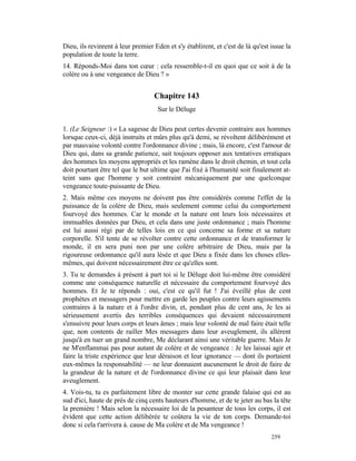 Dieu, ils revinrent à leur premier Eden et s'y établirent, et c'est de là qu'est issue la
population de toute la terre.
14. Réponds-Moi dans ton cœur : cela ressemble-t-il en quoi que ce soit à de la
colère ou à une vengeance de Dieu ? »


                                   Chapitre 143
                                     Sur le Déluge

1. (Le Seigneur :) « La sagesse de Dieu peut certes devenir contraire aux hommes
lorsque ceux-ci, déjà instruits et mûrs plus qu'à demi, se révoltent délibérément et
par mauvaise volonté contre l'ordonnance divine ; mais, là encore, c'est l'amour de
Dieu qui, dans sa grande patience, sait toujours opposer aux tentatives erratiques
des hommes les moyens appropriés et les ramène dans le droit chemin, et tout cela
doit pourtant être tel que le but ultime que J'ai fixé à l'humanité soit finalement at-
teint sans que l'homme y soit contraint mécaniquement par une quelconque
vengeance toute-puissante de Dieu.
2. Mais même ces moyens ne doivent pas être considérés comme l'effet de la
puissance de la colère de Dieu, mais seulement comme celui du comportement
fourvoyé des hommes. Car le monde et la nature ont leurs lois nécessaires et
immuables données par Dieu, et cela dans une juste ordonnance ; mais l'homme
est lui aussi régi par de telles lois en ce qui concerne sa forme et sa nature
corporelle. S'il tente de se révolter contre cette ordonnance et de transformer le
monde, il en sera puni non par une colère arbitraire de Dieu, mais par la
rigoureuse ordonnance qu'il aura lésée et que Dieu a fixée dans les choses elles-
mêmes, qui doivent nécessairement être ce qu'elles sont.
3. Tu te demandes à présent à part toi si le Déluge doit lui-même être considéré
comme une conséquence naturelle et nécessaire du comportement fourvoyé des
hommes. Et Je te réponds : oui, c'est ce qu'il fut ! J'ai éveillé plus de cent
prophètes et messagers pour mettre en garde les peuples contre leurs agissements
contraires à la nature et à l'ordre divin, et, pendant plus de cent ans, Je les ai
sérieusement avertis des terribles conséquences qui devaient nécessairement
s'ensuivre pour leurs corps et leurs âmes ; mais leur volonté de mal faire était telle
que, non contents de railler Mes messagers dans leur aveuglement, ils allèrent
jusqu'à en tuer un grand nombre, Me déclarant ainsi une véritable guerre. Mais Je
ne M'enflammai pas pour autant de colère et de vengeance : Je les laissai agir et
faire la triste expérience que leur déraison et leur ignorance — dont ils portaient
eux-mêmes la responsabilité — ne leur donnaient aucunement le droit de faire de
la grandeur de la nature et de l'ordonnance divine ce qui leur plaisait dans leur
aveuglement.
4. Vois-tu, tu es parfaitement libre de monter sur cette grande falaise qui est au
sud d'ici, haute de près de cinq cents hauteurs d'homme, et de te jeter au bas la tête
la première ! Mais selon la nécessaire loi de la pesanteur de tous les corps, il est
évident que cette action délibérée te coûtera la vie de ton corps. Demande-toi
donc si cela t'arrivera à. cause de Ma colère et de Ma vengeance !
                                                                                 259
 