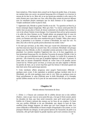 leurs tentatives. Elles tinrent alors conseil sur la façon de perdre Jean, et la jeune,
me mettant dans son secret, me promit beaucoup d'or et d'argent si je trouvais le
moyen de lui ôter la vie. Bien sûr, je ne me laissai pas entraîner à cela, mais je fis
mine d'entrer peu à peu dans ses vues, afin d'être plus certain de pouvoir déjouer
tous les méchants projets sataniques que les deux femmes et les seigneurs du
Temple ourdiraient contre le pauvre Jean.
7. Apprenant cela, Hérode se gratta l'oreille et me dit : "La question est bien là, je
l'avais remarqué depuis longtemps. Mais qu'y faire ? Le mieux serait peut-être de
mettre Jean un peu plus à l'écart, de laisser seulement ses disciples bien connus le
voir et de refuser l'entrée à tout étranger. Car il pourrait bien arriver qu'un assassin
à la solde des deux femmes ou du Temple plante son poignard dans le cœur de
notre Jean, et la méchanceté du Temple aurait atteint son but. Tu peux m'en
croire, ces femmes sont elles aussi manœuvrées par le Temple ! Mais, pour sauver
Jean, je permettrai à ces femmes, et surtout à Hérodiade, de venir me voir. Va
donc chez elle et dis-lui qu'elle pourra désormais me rendre visite."
8. En tant que serviteur, je dus obéir, bien que voyant très clairement que c'était
une bien mauvaise façon de secourir Jean. De ce moment, Hérodiade vint presque
chaque jour chez Hérode, et elle s'y entendait comme personne à faire croître son
penchant. Les sinistres templiers l'apprirent très vite, et ils leur suggérèrent, en
leur promettant beaucoup d'or, de chercher l'occasion de pousser Hérode à ôter la
vie à Jean, qui avait détourné tant de gens du Temple. La vieille fit le serment d'y
parvenir : elle n'aurait de cesse que le prophète baptiseur n'eût péri. À présent, la
jeune était en mesure d'empêcher Hérode de visiter Jean et de prendre encore
conseil de lui. N'étant qu'un serviteur, je n'osais pas non plus rappeler à Hérode
les paroles de Jean, car je savais trop bien quel fou furieux il devenait quand son
âme était saisie d'une quelconque passion.
9. Cette méchante affaire progressa ainsi jusqu'à l'anniversaire d'Hérode ;
quelques jours avant, il dut cependant se produire quelque incident entre lui et
Hérodiade, car elle resta quelques jours sans le voir. Mais ces quelques jours ne
firent qu'enflammer le cœur d'Hérode pour la belle Hérodiade, et le triomphe
qu'elle célébra ensuite sur lui le jour de son anniversaire n'en fut que plus assuré.
»


                                    Chapitre 14
                        Hérode ordonne l'arrestation de Jésus

1. (Zinka :) « Chacun sait comment elle le célébra devant moi et des milliers
d'autres ; mais ce que vous ne savez peut-être pas, c'est que le bruit courait, parmi
les disciples de Jean, que Jean serait ressuscité, mais qu'il serait parti pour la
Galilée où il faisait à présent des siennes sur les lieux de ses origines. Ce bruit
vint aux oreilles d'Hérode et de son Hérodiade, qui, depuis la mort de Jean,
souffrait d'une étrange langueur, de même que son vieux dragon de mère. Les
cœurs d'Hérode et d'Hérodiade en furent remplis d'inquiétude et de crainte, et c'est
pourquoi Hérode me chargea, en tant qu'ami éprouvé de l'assassiné, de partir à sa
recherche, afin qu'il pût réparer la grande injustice qu'il avait commise envers lui.
                                                                                 26
 