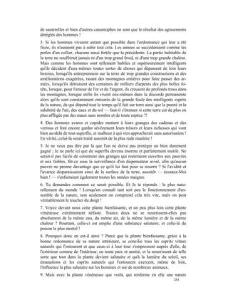 de sauterelles et bien d'autres catastrophes ne sont que le résultat des agissements
déréglés des hommes !
3. Si les hommes vivaient autant que possible dans l'ordonnance qui leur a été
fixée, ils n'auraient pas à subir tout cela. Les années se succéderaient comme les
perles d'un collier, chacune aussi fertile que la précédente. La partie habitable de
la terre ne souffrirait jamais ni d'un trop grand froid, ni d'une trop grande chaleur.
Mais comme les hommes sont tellement habiles et supérieurement intelligents
qu'ils décident d'eux-mêmes toutes sortes de choses qui dépassent de loin leurs
besoins, lorsqu'ils entreprennent sur la terre de trop grandes constructions et des
améliorations exagérées, rasant des montagnes entières pour faire passer des ar-
mées, lorsqu'ils détruisent des centaines de milliers d'arpents des plus belles fo-
rêts, lorsque, pour l'amour de l'or et de l'argent, ils creusent de profonds trous dans
les montagnes, lorsque enfin ils vivent eux-mêmes dans la discorde permanente
alors qu'ils sont constamment entourés de la grande foule des intelligents esprits
de la nature, de qui dépend tout le temps qu'il fait sur terre ainsi que la pureté et la
salubrité de l'air, des eaux et du sol — faut-il s'étonner si cette terre est de plus en
plus affligée par des maux sans nombre et de toute espèce ?!
4. Des hommes avares et cupides mettent à leurs granges des cadenas et des
verrous et font encore garder sévèrement leurs trésors et leurs richesses qui vont
bien au-delà de tout superflu, et malheur à qui s'en approcherait sans autorisation !
En vérité, celui-là serait traité aussitôt de la plus rude manière !
5. Je ne veux pas dire par là que l'on ne doive pas protéger un bien durement
gagné ; Je ne parle ici que du superflu devenu énorme et parfaitement inutile. Ne
serait-il pas facile de construire des granges qui resteraient ouvertes aux pauvres
et aux faibles, fût-ce sous la surveillance d'un dispensateur avisé, afin qu'aucun
pauvre ne prenne davantage que ce qu'il lui faut pour se nourrir ? Si l'avidité et
l'avarice disparaissaient ainsi de la surface de la terre, aussitôt — écoutez-Moi
bien ! — s'enfuiraient également toutes les années maigres.
6. Tu demandes comment ce serait possible. Et Je te réponds : le plus natu-
rellement du monde ! Lorsqu'on connaît tant soit peu le fonctionnement d'en-
semble de la nature, non seulement on comprend cela très vite, mais on peut
véritablement le toucher du doigt !
7. Voyez devant nous cette plante bienfaisante, et un peu plus loin cette plante
vénéneuse extrêmement néfaste. Toutes deux ne se nourrissent-elles pas
absolument de la même eau, du même air, de la même lumière et de la même
chaleur ? Pourtant, celle-ci est emplie d'une substance salutaire, et celle-là du
poison le plus mortel !
8. Pourquoi donc en est-il ainsi ? Parce que la plante bienfaisante, grâce à la
bonne ordonnance de sa nature intérieure, se concilie tous les esprits vitaux
naturels qui l'entourent et que ceux-ci à leur tour s'empressent auprès d'elle, de
l'extérieur comme de l'intérieur, en toute paix et amitié, et la nourrissent de telle
sorte que tout dans la plante devient salutaire et qu'à la lumière du soleil, ses
émanations et les esprits naturels qui l'entourent exercent, même de loin,
l'influence la plus salutaire sur les hommes et sur de nombreux animaux.
9. Mais avec la plante vénéneuse que voilà, qui renferme en elle une nature
                                                                                261
 