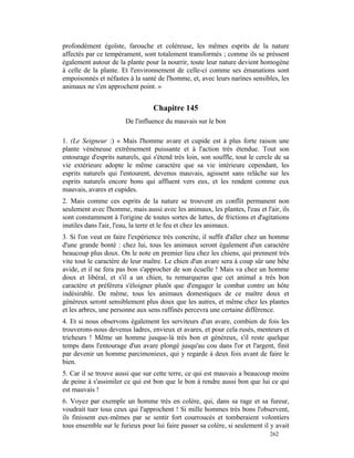 profondément égoïste, farouche et coléreuse, les mêmes esprits de la nature
affectés par ce tempérament, sont totalement transformés ; comme ils se prèssent
également autour de la plante pour la nourrir, toute leur nature devient homogène
à celle de la plante. Et l'environnement de celle-ci comme ses émanations sont
empoisonnés et néfastes à la santé de l'homme, et, avec leurs narines sensibles, les
animaux ne s'en approchent point. »


                                  Chapitre 145
                       De l'influence du mauvais sur le bon

1. (Le Seigneur :) « Mais l'homme avare et cupide est à plus forte raison une
plante vénéneuse extrêmement puissante et à l'action très étendue. Tout son
entourage d'esprits naturels, qui s'étend très loin, son souffle, tout le cercle de sa
vie extérieure adopte le même caractère que sa vie intérieure cependant, les
esprits naturels qui l'entourent, devenus mauvais, agissent sans relâche sur les
esprits naturels encore bons qui affluent vers eux, et les rendent comme eux
mauvais, avares et cupides.
2. Mais comme ces esprits de la nature se trouvent en conflit permanent non
seulement avec l'homme, mais aussi avec les animaux, les plantes, l'eau et l'air, ils
sont constamment à l'origine de toutes sortes de luttes, de frictions et d'agitations
inutiles dans l'air, l'eau, la terre et le feu et chez les animaux.
3. Si l'on veut en faire l'expérience très concrète, il suffit d'aller chez un homme
d'une grande bonté : chez lui, tous les animaux seront également d'un caractère
beaucoup plus doux. On le note en premier lieu chez les chiens, qui prennent très
vite tout le caractère de leur maître. Le chien d'un avare sera à coup sûr une bête
avide, et il ne fera pas bon s'approcher de son écuelle ! Mais va chez un homme
doux et libéral, et s'il a un chien, tu remarqueras que cet animal a très bon
caractère et préférera s'éloigner plutôt que d'engager le combat contre un hôte
indésirable. De même, tous les animaux domestiques de ce maître doux et
généreux seront sensiblement plus doux que les autres, et même chez les plantes
et les arbres, une personne aux sens raffinés percevra une certaine différence.
4. Et si nous observons également les serviteurs d'un avare, combien de fois les
trouverons-nous devenus ladres, envieux et avares, et pour cela rusés, menteurs et
tricheurs ! Même un homme jusque-là très bon et généreux, s'il reste quelque
temps dans l'entourage d'un avare plongé jusqu'au cou dans l'or et l'argent, finit
par devenir un homme parcimonieux, qui y regarde à deux fois avant de faire le
bien.
5. Car il se trouve aussi que sur cette terre, ce qui est mauvais a beaucoup moins
de peine à s'assimiler ce qui est bon que le bon à rendre aussi bon que lui ce qui
est mauvais !
6. Voyez par exemple un homme très en colère, qui, dans sa rage et sa fureur,
voudrait tuer tous ceux qui l'approchent ! Si mille hommes très bons l'observent,
ils finissent eux-mêmes par se sentir fort courroucés et tomberaient volontiers
tous ensemble sur le furieux pour lui faire passer sa colère, si seulement il y avait
                                                                              262
 