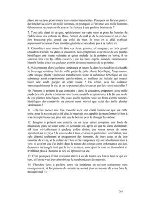 place sur sa peau pour toutes leurs mains impatientes. Pourquoi un furieux peut-il
déclencher la colère de mille hommes, et pourquoi, à l'inverse, ces mille hommes
débonnaires ne peuvent-ils amener le furieux à une parfaite bonhomie ?
7. Tout cela vient de ce que, spécialement sur cette terre et pour les besoins de
l'édification des enfants de Dieu, l'attrait du mal et de la méchanceté est et doit
être beaucoup plus grand que celui du bien. Je vous en ai déjà expliqué
auparavant la raison d'une manière générale et n'ai donc pas à la redire ici.
8. Considérez une nouvelle fois ces deux plantes, et imaginez un très grand
chaudron d'airain. Si, dans ce chaudron, nous préparions avec mille de ces plantes
bénéfiques une tisane salutaire et qu'un malade de la poitrine en boive, il en
sentirait très vite les effets curatifs ; car les bons esprits naturels ramèneraient
bientôt l'ordre chez les quelques esprits devenus mauvais de sa poitrine.
9. Mais prenons alors la plante vénéneuse et jetons-la dans le chaudron où chauffe
le breuvage salutaire fait de mille pieds de cette plante bénéfique. Voyez-vous,
cette unique plante vénéneuse transformera toute la substance bénéfique en une
substance aussi empoisonnée qu'elle-même, et malheur au malade qui oserait
boire une seule gorgée de cette tisane ! En vérité, cela lui coûterait
immanquablement la vie, et on ne pourrait plus le sauver par des voies naturelles !
10. Prenons à présent le cas contraire : dans le chaudron, préparons avec mille
pieds de cette plante vénéneuse une tisane mortelle et ajoutons-y à la fin une seule
de ces plantes bénéfiques. Oh, avec quelle rapidité tous ses bons esprits naturels
bénéfiques deviennent-ils un poison aussi mortel que celui des mille plantes
vénéneuses !
11. Cela fait encore une fois ressortir avec une clarté lumineuse que sur cette
terre, pour la raison qui a été dite, le mauvais est capable de transformer le bon à
son exemple beaucoup plus vite que le bon ne peut le changer lui-même.
12. Imagine à présent une contrée ou un pays entier comptant une foule de
mauvaises gens de toute sorte, et demande-toi, après ce que tu viens d'entendre,
s'il tient véritablement à quelque colère divine que toutes sortes de maux
s'abattent sur ce pays ! Je vous le dis à tous, et à toi en particulier, ami Stahar, tout
cela dépend seulement et uniquement des hommes, de leurs actes et de leur
manière de vivre, et la colère de Dieu et Sa vengeance n'y ont absolument rien à
voir, si ce n'est que J'ai établi dans la nature des choses cette ordonnance qui doit
demeurer inchangée tant que la terre existera, sans quoi la terre se dissoudrait et
n'offrirait plus à l'homme le lieu où éprouver sa vie.
13. C'est pourquoi il faut vraiment attirer à soi de toutes ses forces tout ce qui est
bon, si l'on ne veut être absorbé par la surabondance du mauvais.
14. Cherchez donc à parfaire votre vie intérieure en suivant activement mon
enseignement, et les poisons du monde ne seront plus en mesure de vous faire le
moindre mal ! »




                                                                                 263
 