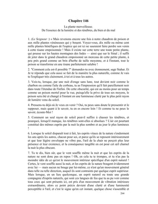 Chapitre 146
                              La plante merveilleuse.
           De l'essence de la lumière et des ténèbres, du bien et du mal

1. (Le Seigneur :) « Mais revenons encore une fois à notre chaudron de poison et
aux mille plantes vénéneuses qui y bouent. Voyez-vous, dix mille ou même cent
mille plantes bénéfiques de l'espèce qui est ici ne sauraient faire perdre son venin
à cette tisane empoisonnée ! Mais il existe sur cette terre une toute petite plante,
qui pousse sur les hautes montagnes des Indes — ainsi que sur le Sinaï ; il suffit
de jeter dans le grand chaudron empoisonné un morceau de cette petite plante, à
peu près grand comme un brin d'herbe de taille moyenne, et à l'instant, tout le
poison se transforme en une tisane parfaitement salubre !
2. "Comment cela est-il possible ?" demandes-tu avec étonnement, sage Stahar. Et
Je te réponds que cela aussi se fait de la manière la plus naturelle, comme Je vais
te l'expliquer très clairement, à toi et à tous les autres.
3. Vois-tu, lorsque, par une nuit d'orage sans lune, tout devient noir comme le
charbon ou comme l'aile du corbeau, tu as l'impression qu'il fait pareillement noir
dans toute l'étendue de l'infini. De cette obscurité, qui est au moins pour un temps
comme un poison mortel pour la vue, puisqu'elle la prive de tous ses moyens, le
poison sera ôté et changé à l'instant en une lumineuse clarté par le plus petit rayon
de lumière venu du soleil.
4. Pressens-tu déjà où Je veux en venir ? Oui, tu peux sans doute le pressentir et le
supposer, mais quant à le savoir, tu en es encore loin ! Et comme tu ne peux le
savoir, écoute-Moi !
5. Comment un seul rayon de soleil peut-il suffire à chasser les ténèbres, et
pourquoi, lorsqu'il manque, les ténèbres sont-elles si absolues ? L'air est pourtant
constitué des mêmes esprits par la nuit la plus sombre et au jour le plus lumineux
!
6. Lorsque le soleil disparaît tout à fait, les esprits vitaux de la nature s'endorment
les uns après les autres, chacun pour soi, et parce qu'ils se reposent intérieurement
et que leur légère enveloppe ne vibre pas, l'œil de la chair ne perçoit plus leur
présence et leur existence, et la conséquence tangible en est pour cet œil charnel
la nuit la plus obscure.
7. Tu te dis, bien sûr, que le vent souffle même la nuit et que les esprits de la
nature ne sont donc pas en repos ! Oh, en cela tu te trompes, et tu n'as pas la
moindre idée de ce qu'est le mouvement intérieur spécifique d'un esprit naturel !
Certes, le vent souffle aussi la nuit, et les esprits de la nature bougent évidemment
avec lui — mais aucun ne bouge par lui-même, ce n'est qu'un mouvement général
dans telle ou telle direction, auquel ils sont contraints par quelque esprit supérieur.
Mais lorsque, en un lieu quelconque, un esprit naturel ou toute une grande
compagnie d'esprits naturels, qui sont ces langues de feu que tu as pu voir comme
tous ceux qui sont présents ici, est pris d'un mouvement de vibration intérieure
extraordinaire, alors ce point précis devient d'une clarté et d'une luminosité
perceptible à l'œil, et c'est le signe qu'en cet instant, quelque chose s'assemble et
                                                                               264
 