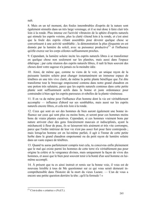 naît.
8. Mais en un tel moment, des foules innombrables d'esprits de la nature sont
également stimulés dans un très large voisinage, et il se met donc à faire clair très
loin à la ronde. Plus intense est l'activité vibratoire de la sphère d'esprits naturels
qui stimule les esprits voisins, plus la clarté s'étend loin à la ronde, et c'est ainsi
que la foule des esprits s'étant assemblés pour devenir quelque chose se
convertissent à une activité semblable ; la démonstration la plus éloquente en est
donnée par la lumière du soleil, avec sa puissance productive(*) et l'influence
qu'elle exerce sur les corps célestes suffisamment proches.
9. Cependant, la lumière solaire incite les esprits naturels libres à se transformer
en quelque chose non seulement sur les planètes, mais aussi dans l'espace
éthérique ; par cette réunion des esprits naturels libres, il naît là bien souvent des
choses dont votre sagesse n'a jamais eu la moindre idée.
10. Ainsi, de même que, comme tu viens de le voir, un unique rayon de la
puissante lumière solaire peut changer instantanément un immense espace de
ténèbres en une très vive clarté, de même la petite plante bénéfique que J'ai dite
transforme tout le breuvage empoisonné contenu dans notre grand chaudron en
une potion très salutaire, parce que les esprits naturels contenus dans cette petite
plante sont suffisamment actifs dans la bonne et juste ordonnance pour
contraindre à bien agir les esprits paresseux et rebelles de la plante vénéneuse.
11. Il en va de même pour l'influence d'un homme dont la vie est véritablement
accomplie — influence d'abord sur ses semblables, mais aussi sur les esprits
naturels encore libres, et cela très loin à la ronde.
12. Ceux qui sont en soi des hommes de bien auront également une bonne in-
fluence sur ceux qui sont plus ou moins bons, et seront pour ces hommes moins
bons de vraies plantes curatives. Cependant, si ces hommes vraiment bons par
nature arrivent chez des gens foncièrement mauvais et indisciplinés, ayant la
méchanceté à fleur de peau, ils se laisseront très aisément et très vite corrompre,
parce que l'ordre intérieur de leur vie n'est pas assez fort pour faire contrepoids ;
mais lorsqu'un homme est en lui-même parfait, il agit à l'instar de cette petite
herbe dans le grand chaudron empoisonné ou du petit rayon de lumière solaire
dans un vaste espace de ténèbres.
13. Quand tu auras parfaitement compris tout cela, tu concevras enfin pleinement
que le mal qui existe parmi les hommes de cette terre n'a véritablement pas pour
origine la colère et la vengeance divines, mais uniquement la façon de vivre des
hommes, et aussi que le bien peut souvent tenir à la bonté d'un seul homme en lui-
même accompli.
14. À présent que tu es ainsi instruit et remis sur la bonne voie, il vous est de
nouveau loisible à tous de Me questionner sur ce qui vous serait demeuré in-
compréhensible dans l'histoire de la mort du vieux Lazare. — L'un de vous a
encore une petite question derrière la tête ; qu'il la formule ! »



(*)
      C'est-à-dire « créatrice » (N.d.T.).
                                                                               265
 