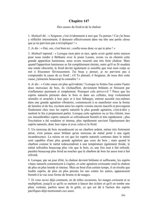 Chapitre 147
                         Des causes du froid et de la chaleur

1. Mathaël dit : « Seigneur, c'est évidemment à moi que Tu penses ! Car j'ai beau
y réfléchir intensément, il demeure effectivement dans ma tête une petite chose
que je ne parviens pas à m'expliquer ! »
2. Je dis : « Oui, oui, c'est bien toi ; confie-nous donc ce qui te pèse ! »
3. Mathaël reprend : « Lorsque mon père et moi, après avoir quitté notre maison
pour nous rendre à Béthanie avec le jeune Lazare, avons vu en chemin cette
grande apparition lumineuse, nous avons ressenti une très forte chaleur. Mais
quand l'apparition lumineuse se fut complètement éteinte, outre qu'il se fit soudain
une totale obscurité, le froid devint également si sensible que tout mon corps se
mit à frissonner fiévreusement. J'ai beau y penser, je ne parviens pas à
comprendre la cause de ce froid ; s'il Te plaisait, ô Seigneur, de nous dire cette
cause, j'aimerais beaucoup la connaître ! »
4. Je dis : « Cette cause est plus qu'évidente ! Lorsque tu frottes l'un contre l'autre
deux morceaux de bois, ils s'échauffent, deviennent brûlants et finissent par
s'enflammer purement et simplement. Pourquoi cela arrive-t-il ? Parce que les
esprits naturels présents dans le bois et dans ses cellules, trop violemment
stimulés et arrachés à leur paix et à leur léthargie, entrent aussitôt eux-mêmes
dans une grande agitation vibratoire, commencent à se manifester sous la forme
de lumière et de feu, excitent ainsi les esprits voisins encore inactifs et provoquent
finalement chez tous les esprits naturels la plus grande agitation, c'est-à-dire y
mettent le feu à proprement parler. Lorsque cette agitation ou ce feu s'éteint, tous
ces innombrables esprits naturels se refroidissent bientôt et très rapidement ; plus
l'excitation a été soudaine et intense, plus rapidement survient l'épuisement des
esprits naturels, donc leur repos et avec celui-ci le froid.
5. Un morceau de bois incandescent ou un charbon ardent, même très fortement
attisé, n'est jamais aussi brûlant qu'un morceau de métal porté à une égale
incandescence. La raison en est que les esprits naturels contenus dans le métal
sont capables d'une plus grande agitation que ceux du bois ; mais quand le
charbon comme le métal redescendront à une température également froide, le
métal refroidira beaucoup plus vite que le bois, et, une fois tout à fait refroidi,
paraîtra beaucoup plus froid au toucher que le charbon de bois lui aussi tout à fait
refroidi.
6. Lorsque, par un jour d'été, la chaleur devient brûlante et suffocante, les esprits
vitaux naturels commencent à s'agiter, et cette agitation croissante rend la chaleur
de plus en plus lourde et intense. Mais au bout d'un certain temps, il en résulte que
lesdits esprits, de plus en plus pressés les uns contre les autres, apparaissent
bientôt à la vue sous forme de brume et de nuages.
7. Et vous savez déjà comment, en de telles occasions, les nuages croissent et se
multiplient, jusqu'à ce qu'ils se mettent à lancer des éclairs et qu'il en tombe une
pluie violente, parfois aussi de la grêle, ce qui est dû à l'action des esprits
pacifiques déjà mentionnés eux aussi.
                                                                               266
 