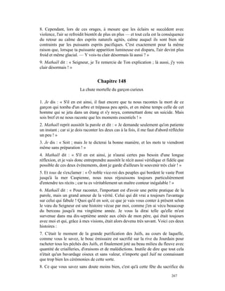 8. Cependant, lors de ces orages, à mesure que les éclairs se succèdent avec
violence, l'air se refroidit bientôt de plus en plus — et tout cela est la conséquence
du retour au calme des esprits naturels agités, calme auquel ils sont bien sûr
contraints par les puissants esprits pacifiques. C'est exactement pour la même
raison que, lorsque ta puissante apparition lumineuse eut disparu, l'air devint plus
froid et même glacial. — Y vois-tu clair désormais là aussi ? »
9. Mathaël dit : « Seigneur, je Te remercie de Ton explication ; là aussi, j'y vois
clair désormais ! »


                                   Chapitre 148
                        La chute mortelle du garçon curieux

1. Je dis : « S'il en est ainsi, il faut encore que tu nous racontes la mort de ce
garçon qui tomba d'un arbre et trépassa peu après, et en même temps celle de cet
homme qui se jeta dans un étang et s'y noya, commettant donc un suicide. Mais
sois bref et ne nous raconte que les moments essentiels ! »
2. Mathaël reprit aussitôt la parole et dit : « Je demande seulement qu'on patiente
un instant ; car si je dois raconter les deux cas à la fois, il me faut d'abord réfléchir
un peu ! »
3. Je dis : « Soit ; mais Je te dicterai la bonne manière, et les mots te viendront
même sans préparation ! »
4. Mathaël dit : « S'il en est ainsi, je n'aurai certes pas besoin d'une longue
réflexion, et je vais donc entreprendre aussitôt le récit aussi véridique et fidèle que
possible de ces deux événements, dont je garde d'ailleurs le souvenir très clair ! »
5. Et tous de s'exclamer : « Ô noble vice-roi des peuples qui bordent le vaste Pont
jusqu'à la mer Caspienne, nous nous réjouissons toujours particulièrement
d'entendre tes récits ; car tu es véritablement un maître conteur inégalable ! »
6. Mathaël dit : « Pour raconter, l'important est d'avoir une petite pratique de la
parole, mais un grand amour de la vérité. Celui qui dit vrai a toujours l'avantage
sur celui qui fabule ! Quoi qu'il en soit, ce que je vais vous conter à présent selon
le vœu du Seigneur est une histoire vécue par moi, comme j'en ai vécu beaucoup
du berceau jusqu'à ma vingtième année. Je vous la dirai telle qu'elle m'est
survenue dans ma dix-septième année aux côtés de mon père, qui était toujours
avec moi et qui, grâce à mes visions, était alors devenu très savant. Voici ces deux
histoires :
7. C'était le moment de la grande purification des Juifs, au cours de laquelle,
comme vous le savez, le bouc émissaire est sacrifié sur la rive du Jourdain pour
racheter tous les péchés des Juifs, et finalement jeté au beau milieu du fleuve avec
quantité de criailleries, d'oraisons et de malédictions. Inutile de dire que tout cela
n'était qu'un bavardage oiseux et sans valeur, n'importe quel Juif ne connaissant
que trop bien les cérémonies de cette sorte.
8. Ce que vous savez sans doute moins bien, c'est qu'à cette fête du sacrifice du

                                                                                 267
 