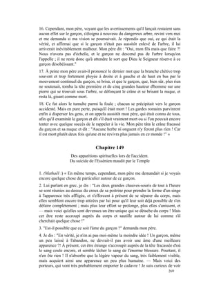 16. Cependant, mon père, voyant que les avertissements qu'il lançait restaient sans
aucun effet sur le garçon, s'éloigna à nouveau du dangereux arbre, revint vers moi
et me demanda si ma vision se poursuivait. Je répondis que oui, ce qui était la
vérité, et affirmai que si le garçon n'était pas aussitôt enlevé de l'arbre, il lui
arriverait inévitablement malheur. Mon père dit : "Oui, mon fils mais que faire ?!
Nous n'avons pas d'échelle, et le garçon ne descend pas de l'arbre lorsqu'on
l'appelle ; il ne reste donc qu'à attendre le sort que Dieu le Seigneur réserve à ce
garçon désobéissant."
17. À peine mon père avait-il prononcé le dernier mot que la branche chétive trop
souvent et trop fortement ployée à droite et à gauche et de haut en bas par le
mouvement continuel du garçon, se brisa, et que le garçon, que, bien sûr, plus rien
ne soutenait, tomba la tête première et de cinq grandes hauteur d'homme sur une
pierre qui se trouvait sous l'arbre, se défonçant le crâne et se brisant la nuque, et
resta là, gisant comme mort.
18. Ce fut alors le tumulte parmi la foule ; chacun se précipitait vers le garçon
accidenté. Mais en pure perte, puisqu'il était mort ! Les gardes romains parvinrent
enfin à disperser les gens, et on appela aussitôt mon père, qui était connu de tous,
afin qu'il examinât le garçon et dît s'il était vraiment mort ou si l'on pouvait encore
tenter avec quelque succès de le rappeler à la vie. Mon père tâta le crâne fracassé
du garçon et sa nuque et dit : "Aucune herbe ni onguent n'y feront plus rien ! Car
il est mort plutôt deux fois qu'une et ne revivra plus jamais en ce monde !" »


                                  Chapitre 149
                  Des apparitions spirituelles lors de l'accident.
                  Du suicide de l'Essénien maudit par le Temple

1. (Mathaël :) « En même temps, cependant, mon père me demandait si je voyais
encore quelque chose de particulier autour de ce garçon.
2. Lui parlant en grec, je dis : "Les deux grandes chauves-souris de tout à l'heure
se sont réunies au-dessus du creux de sa poitrine pour prendre la forme d'un singe
à l'apparence très affligée, et s'efforcent à présent de se séparer du corps, mais
elles semblent encore trop attirées par lui pour qu'il leur soit déjà possible de s'en
défaire complètement ; mais plus leur effort se prolonge, plus elles s'unissent, et
— mais voici qu'elles sont devenues un être unique qui se détache du corps ! Mais
cet être reste accroupi auprès du corps et sautille autour de lui comme s'il
cherchait quelque chose !"
3. "Est-il possible que ce soit l'âme du garçon ?" demanda mon père.
4. Je dis : "En vérité, je n'en ai pas moi-même la moindre idée ! Un garçon, même
un peu laissé à l'abandon, ne devrait-il pas avoir une âme d'une meilleure
apparence ?! À présent, cet être étrange s'accroupit auprès de la tête fracassée d'où
le sang coule encore, et semble lécher le sang de l'énorme blessure. Pourtant, il
n'en ôte rien ! Il n'absorbe que la légère vapeur du sang, très faiblement visible,
mais acquiert ainsi une apparence un peu plus humaine. — Mais voici des
porteurs, qui vont très probablement emporter le cadavre ! Je suis curieux de voir
                                                                               269
 