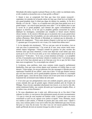 Hérodiade elle-même regrette à présent l'heure où elle a cédé à sa méchante mère,
et elle voudrait se réconcilier avec ce Jean qu'elle a offensé !
2. Quant à moi, je comprends fort bien que Jean n'est jamais ressuscité :
cependant, j'ai entendu de la bouche même de Jean que s'était levé en Galilée un
très grand prophète dont il n'était pas digne de délacer les sandales. Je l'ai dit à
Hérode, et il me dit : "Alors, va, et ramène-moi celui dont Jean parlait avec un si
grand respect ; car celui-là peut peut-être nous aider !" Je lui répétai alors ce que
je savais de ce grand prophète, qu'il donnait des signes extraordinaires pour
appuyer sa doctrine. Je lui dis que le prophète galiléen ressuscitait les morts,
déplaçait les montagnes, commandait aux tempêtes et faisait encore d'autres
choses inouïes. Je dis encore à Hérode que je ne pourrais rien ou pas grand-chose
contre la puissance d'un tel prophète, car une seule pensée de lui pouvait tuer des
milliers d'hommes. Mais Hérode et Hérodiade ne voulaient pas en démordre, et
Hérode dit simplement : "Trois cents deniers d'argent à celui qui me le ramènera
!", ajoutant que s'il ne pouvait le voir vivant, il le voulait bien même mort !
3. Je lui répondis très résolument : "S'il ne veut pas venir de lui-même, c'est en
vain que nous le poursuivrons ! Car avant de le tuer, nous serons morts nous-
mêmes depuis longtemps ! Puisqu'il connaît les pensées les plus secrètes des
hommes ainsi que leurs intentions, il nous aura déjà tués avant même que nous
ayons pu le voir ! Et s'il en est ainsi, je ne vois vraiment pas à quoi servirait de le
poursuivre !" Il dit alors : "Je le veux, et mon intention est bonne ; si ce prophète
est bon, il reconnaîtra aussi ma bonne volonté et viendra à moi ! Les larmes que je
verse sur le bon Jean attestent que je ne ferai pas avec lui ce que j'ai fait à Jean
dans mon aveuglement. Va, et accomplis ma volonté !"
4. Là-dessus, nous partîmes, mais nous sommes restés jusqu'ici parfaitement
bredouilles, bien que nous errions depuis neuf semaines en Galilée dans ce seul
dessein ! Entre-temps, j'ai envoyé plusieurs fois des messagers à Hérode pour lui
représenter l'inutilité de nos efforts ; mais rien à faire ! Il sait par d'autres sources
que soit Jean ressuscité, soit le grand prophète séjourne en Galilée et y accomplit
de grands signes ; nous devons donc remuer ciel et terre pour nous en emparer, et
il punirait très sévèrement toute tiédeur de notre part.
5. C'est ainsi que nos pérégrinations nous ont conduits jusqu'ici, parce que nous
avions entendu dire que de grands signes s'étaient produits près de Césarée de
Philippe. Nous n'avons cependant absolument rien trouvé, si ce n'est la ville elle-
même totalement brûlée, une contrée dévastée par la puissante tempête d'hier, et
ici même vous, sévères Romains !
6. Ne nous abandonnez pas à notre sort, délivrez-nous de ce fou dont il faut
redouter la colère, et vous pouvez être pleinement assurés de notre reconnaissance
! Ce que je viens de vous raconter est l'entière vérité. À présent que vous savez
exactement ce qu'il en est, agissez avec justice et équité. Vous, Romains, soyez
nos maîtres à part entière, et Hérode ne pourra plus rien contre nous ! Quant à
nous, nous sommes prêts à vous servir mille fois plus fidèlement que nous l'avons
fait pour ce vieux fou de tyran. Car chez vous on voit encore paraître l'humain,
tandis qu'Hérode devient un monstre lorsque la colère le saisit ! »


                                                                                  27
 