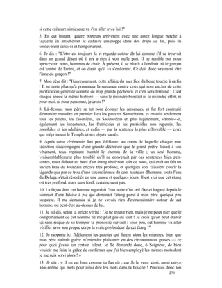 si cette créature simiesque va s'en aller avec lui !"
5. En cet instant, quatre porteurs arrivèrent avec une assez longue perche à
laquelle ils attachèrent le cadavre enveloppé dans des draps de lin, puis ils
soulevèrent celui-ci et l'emportèrent.
6. Je dis : "L'être est toujours là et regarde autour de lui comme s'il se trouvait
dans un grand désert où il n'y a rien à voir nulle part. Il ne semble pas nous
apercevoir, nous, hommes de chair. À présent, il se blottit à l'endroit où le garçon
est tombé de l'arbre, et on dirait qu'il va s'endormir. Ce doit donc vraiment être
l'âme du garçon !"
7. Mon père dit : "Heureusement, cette affaire du sacrifice du bouc touche à sa fin
! Il ne reste plus qu'à prononcer la sentence contre ceux qui sont exclus de cette
purification générale comme de trop grands pécheurs, et c'en sera terminé ! C'est
chaque année la même histoire — sans le moindre bienfait ni le moindre effet, ni
pour moi, ni pour personne, je crois !"
8. Là-dessus, mon père se tut pour écouter les sentences, et fut fort contrarié
d'entendre maudire en premier lieu les pauvres Samaritains, et ensuite seulement
tous les païens, les Esséniens, les Sadducéens et, plus légèrement, semble-t-il,
également les incestueux, les fratricides et les parricides non repentis, les
zoophiles et les adultères, et enfin — par la sentence la plus effroyable — ceux
qui méprisaient le Temple et ses objets sacrés.
9. Après cette cérémonie fort peu édifiante, au cours de laquelle chaque ma-
lédiction s'accompagna d'une grande déchirure que le grand prêtre faisait à son
vêtement, tous reprirent bientôt le chemin de la ville ; un seul homme,
vraisemblablement plus troublé qu'il ne convenait par ces sentences bien pen-
santes, resta debout au bord d'un étang situé non loin de nous, qui était en fait un
ancien bras du Jourdain encore très profond, et quelques sots faisaient courir la
légende que par ce trou d'une circonférence de cent hauteurs d'homme, toute l'eau
du Déluge s'était résorbée en une année et quelques jours. Il est vrai que cet étang
est très profond, mais sans fond, certainement pas.
10. La façon dont cet homme regardait l'eau noire d'un œil fixe et hagard depuis le
sommet d'une falaise à pic qui dominait l'étang parut à mon père quelque peu
suspecte. Il me demanda si je ne voyais rien d'extraordinaire autour de cet
homme, ou peut-être au-dessus de lui.
11. Je lui dis, selon la stricte vérité : "Je ne trouve rien, mais je ne peux nier que le
comportement de cet homme ne me plaît pas du tout ! Je crois qu'on peut établir
ici sans risque de se tromper le pronostic suivant : sous peu, cet homme va aller
vérifier avec son propre corps la vraie profondeur de cet étang !"
12. Je rapporte ici fidèlement les paroles qui furent alors les miennes, bien que
mon père n'aimât guère m'entendre plaisanter en des circonstances graves — ce
pour quoi j'avais un certain talent. Je Te demande donc, ô Seigneur, de bien
vouloir me faire la grâce de confirmer que j'ai bien employé les mêmes mots dont
je me suis servi alors ! »
13. Je dis : « Il en est bien comme tu l'as dit ; car Je le veux ainsi, aussi est-ce
Moi-même qui mets pour ainsi dire les mots dans ta bouche ! Poursuis donc ton
                                                                                 270
 