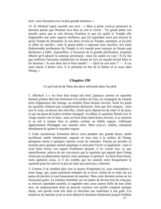 récit ; tous t'écoutent avec la plus grande attention. »
14. Et Mathaël reprit aussitôt son récit : « Mais à peine avais-je prononcé la
dernière parole que l'homme leva bras au ciel et s'écria : "Le grand prêtre m'a
maudit, parce que je suis devenu Essénien et que j'ai quitté le Temple afin
d'apprendre une autre sagesse meilleure, que j'ai cependant aussi peu trouvée là
qu'au Temple de Jérusalem. Je suis donc revenu au Temple, repentant, et j'ai prié
et offert un sacrifce ; mais le grand prêtre a repoussé mon sacrifice, m'a traité
d'abominable profanateur du Temple et m'a maudit pour toujours en faisant sept
déchirures à habit. Aujourd'hui, à l'occasion de la grande purification, j'espérais
obtenir qu'il adoucît la sentence prononcée ; mais j'ai espéré en vain ! Il n'a fait
que renforcer l'ancienne malédiction en faisant de moi un maudit devant Dieu et
les hommes ! Je suis donc bel et bien maudit ! — Qu'il en soit ainsi !" — À ces
mots lancés à pleine voix, il se précipita en bas de la falaise et se noya dans
l'étang. »


                                   Chapitre 150
             Ce qu'il advint de l'âme des deux infortunés dans l'au-delà

1. (Mathaël :) « Au bout d'un temps très bref, j'aperçus comme un squelette
humain grisâtre dérivant lentement à la surface de l'eau, en compagnie de canards
noirs d'apparence très étrange, au nombre d'une dizaine environ. Seuls les pieds
du squelette n'étaient pas complètement décharnés, bien que fort maigres ; mais
tout le reste, au-dessus des chevilles, n'était qu'os dépourvus de chair et de peau,
ce qui me parut de la plus extrême étrangeté. Au début, le squelette flottait avec le
visage tourné vers le haut ; mais au bout d'une demi-heure environ, il se retourna
et se mit à remuer bras et jambes comme un habile nageur, s'efforçant
apparemment d'échapper aux canards noirs. Mais ceux-ci, entêtés, refusaient
absolument de quitter le macabre nageur.
2. Cette mystérieuse formation dériva ainsi pendant une grande heure, tantôt
accélérant, tantôt ralentissant, nageant en tous sens à la surface de l'étang,
plongeant même à quelques reprises avant de remonter. J'aurais pu prendre ce
monstre pour quelque animal aquatique si mon père l'avait vu également ; mais il
avait beau forcer son regard d'ordinaire perçant, il ne voyait rien, ce qui,
naturellement, acheva de me convaincre que le squelette qui nageait dans l'étang
n'était pas un phénomène naturel, mais animique et spirituel. Au bout d'une heure,
toute agitation cessa, et il me sembla que les canards noirs becquetaient le
squelette pour lui enlever le peu de chair qui aurait pu y subsister.
3. Comme il ne semblait plus rien se passer d'important ici, nous retournâmes à
notre singe, qui, ayant justement entrepris de se lever, tentait de se tenir sur ses
pattes de derrière et tout bonnement de marcher. Mais cette dernière action ne lui
réussissait guère. La créature retombait sur ses pattes de devant tous les cinq pas,
se relevait cependant aussitôt, et regardait sans cesse autour d'elle de tous côtés
avec un empressement dont on pouvait conclure soit qu'elle craignait quelque
chose, soit qu'elle avait très faim et cherchait une nourriture à son goût. Ces
tentatives de marcher et de se tenir debout la menèrent finalement jusqu'à l'infâme
                                                                             271
 