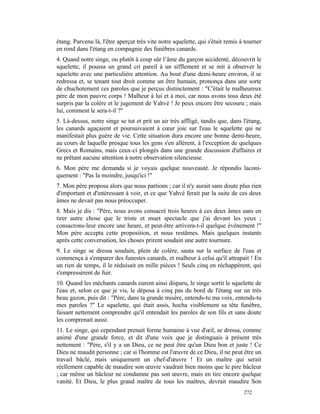 étang. Parvenu là, l'être aperçut très vite notre squelette, qui s'était remis à tourner
en rond dans l'étang en compagnie des funèbres canards.
4. Quand notre singe, ou plutôt à coup sûr l’âme du garçon accidenté, découvrit le
squelette, il poussa un grand cri pareil à un sifflement et se mit à observer le
squelette avec une particulière attention. Au bout d'une demi-heure environ, il se
redressa et, se tenant tout droit comme un être humain, prononça dans une sorte
de chuchotement ces paroles que je perçus distinctement : "C'était le malheureux
père de mon pauvre corps ! Malheur à lui et à moi, car nous avons tous deux été
surpris par la colère et le jugement de Yahvé ! Je peux encore être secouru ; mais
lui, comment le sera-t-il ?"
5. Là-dessus, notre singe se tut et prit un air très affligé, tandis que, dans l'étang,
les canards agaçaient et poursuivaient à cœur joie sur l'eau le squelette qui ne
manifestait plus guère de vie. Cette situation dura encore une bonne demi-heure,
au cours de laquelle presque tous les gens s'en allèrent, à l'exception de quelques
Grecs et Romains, mais ceux-ci plongés dans une grande discussion d'affaires et
ne prêtant aucune attention à notre observation silencieuse.
6. Mon père me demanda si je voyais quelque nouveauté. Je répondis laconi-
quement : "Pas la moindre, jusqu'ici !"
7. Mon père proposa alors que nous partions ; car il n'y aurait sans doute plus rien
d'important et d'intéressant à voir, et ce que Yahvé ferait par la suite de ces deux
âmes ne devait pas nous préoccuper.
8. Mais je dis : "Père, nous avons consacré trois heures à ces deux âmes sans en
tirer autre chose que le triste et muet spectacle que j'ai devant les yeux ;
consacrons-leur encore une heure, et peut-être arrivera-t-il quelque événement !"
Mon père accepta cette proposition, et nous restâmes. Mais quelques instants
après cette conversation, les choses prirent soudain une autre tournure.
9. Le singe se dressa soudain, plein de colère, sauta sur la surface de l'eau et
commença à s'emparer des funestes canards, et malheur à celui qu'il attrapait ! En
un rien de temps, il le réduisait en mille pièces ! Seuls cinq en réchappèrent, qui
s'empressèrent de fuir.
10. Quand les méchants canards eurent ainsi disparu, le singe sortit le squelette de
l'eau et, selon ce que je vis, le déposa à cinq pas du bord de l'étang sur un très
beau gazon, puis dit : "Père, dans ta grande misère, entends-tu ma voix, entends-tu
mes paroles ?" Le squelette, qui était assis, hocha visiblement sa tête funèbre,
faisant nettement comprendre qu'il entendait les paroles de son fils et sans doute
les comprenait aussi.
11. Le singe, qui cependant prenait forme humaine à vue d'œil, se dressa, comme
animé d'une grande force, et dit d'une voix que je distinguais à présent très
nettement : "Père, s'il y a un Dieu, ce ne peut être qu'un Dieu bon et juste ! Ce
Dieu ne maudit personne ; car si l'homme est l'œuvre de ce Dieu, il ne peut être un
travail bâclé, mais uniquement un chef-d'œuvre ! Et un maître qui serait
réellement capable de maudire son œuvre vaudrait bien moins que le pire bâcleur
; car même un bâcleur ne condamne pas son œuvre, mais en tire encore quelque
vanité. Et Dieu, le plus grand maître de tous les maîtres, devrait maudire Son
                                                                                272
 