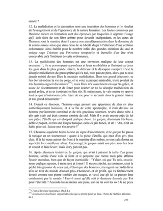 œuvre ?
12. La malédiction et la damnation sont une invention des hommes et le résultat
de l'aveuglement et de l'ignorance de la nature humaine. Les fautes commises par
l'homme encore en formation sont des épreuves par lesquelles il apprend l'usage
qu'il doit faire de son libre arbitre pour devenir indépendant, et les actes de
l'homme sont la manière dont il exerce son autodétermination dans le domaine de
la connaissance ainsi que dans celui de sa liberté d'agir à l'intérieur d'une certaine
ordonnance, ainsi établie pour le nombre infini des grandes créations du seul et
unique sage Créateur que l'existence temporelle et éternelle d'un être n'est
concevable qu'à l'intérieur de cette ordonnance.
13. La malédiction des hommes est une invention maligne de leur aspect
nocturne(*) ; ils se corrompent eux-mêmes et leurs semblables et finissent par jeter
les gens dans la plus grande misère, la détresse et le désespoir complet. C'est la
décuple malédiction du grand prêtre qui t'a tué, mon pauvre père, alors que tu n'as
jamais mérité devant Dieu la moindre malédiction. Dans ton grand désespoir, tu
t'es ôté toi-même la vie du corps, et te voici à présent misérable, triste produit du
très humain orgueil divinatoire(**) ; mais Dieu m'a assurément envoyé Sa grâce, et
assez de discernement et de force pour écarter de toi la décuple malédiction du
grand prêtre, et tu es à présent en lieu sûr. Et maintenant, je vais mettre en œuvre
tout ce que m'autorisera cette force de vie pour te secourir dans ta grande misère
et ton grand dénuement !"
14. Durant ce discours, l'homme-singe prenait une apparence de plus en plus
authentiquement humaine, et à la fin de cette apostrophe, il était devenu un
homme parfaitement constitué et de très gracieuse tournure, revêtu d'une robe à
plis gris clair qui était comme tombée du ciel. Mais il y avait encore près de lui
une pièce d'étoffe qui enveloppait quelque chose. Le garçon, désormais très beau,
défit le paquet, en tira une longue tunique, celle-ci gris foncé, et dit : "Ah, c'est un
habit pour toi ; laisse-moi t'en revêtir !"
15. L'homme-squelette hocha la tête en signe d'assentiment, et le garçon lui passa
la tunique en un tournemain ; quant à la pièce d'étoffe, qui était d'un gris plus
clair, il la lui noua autour du front à la manière d'un turban, et tout cela donna au
squelette bien meilleure allure. Encouragé, le garçon saisit son père sous les bras
et voulut le faire lever ; mais il n'y parvint pas.
16. Après plusieurs tentatives, le garçon, qui avait à présent la taille d'un jeune
homme, s'écria d'une voix si forte et si perçante que même mon père affirma
l'avoir entendue, bien que de façon inarticulée : "Yahvé, où que Tu sois, envoie-
nous quelque secours, à mon père et à moi ! Il n'a pas péché, au contraire, c'est le
péché très grossier de ceux qui, n'étant que des hommes, s'arrogent un crédit divin
afin de tirer du monde d'autant plus d'honneurs et de profit, qui l'a littéralement
écrasé comme une pierre tombée des nuages, et voici que gît ici sa pauvre âme
condamnée par le monde ! Faut-il aussi qu'elle soit et demeure damnée par Toi
pour l'éternité ? Accorde-lui au moins une peau, car on lui voit les os ! Je ne peux

(*)
  C'est-à-dire leur ignorance. (N.d.T.)
(**)
   (Divinationshochmut), orgueil de celui qui se prend pour un dieu. (Note de l'édition alleman-
de.)
                                                                                           273
 