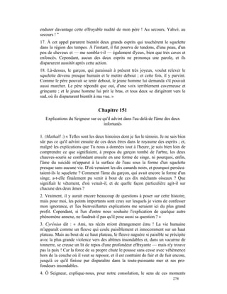 endurer davantage cette effroyable nudité de mon père ! Au secours, Yahvé, au
secours ! "
17. À cet appel parurent bientôt deux grands esprits qui touchèrent le squelette
dans la région des tempes. À l'instant, il fut pourvu de tendons, d'une peau, d'un
peu de cheveux et — me sembla-t-il — également d'yeux, bien que très caves et
enfoncés. Cependant, aucun des deux esprits ne prononça une parole, et ils
disparurent aussitôt après cette action.
18. Là-dessus, le garçon, qui paraissait à présent très joyeux, voulut relever le
squelette devenu presque humain et le mettre debout ; et cette fois, il y parvint.
Comme le père pouvait se tenir debout, le jeune homme lui demanda s'il pouvait
aussi marcher. Le père répondit que oui, d'une voix terriblement caverneuse et
grinçante ; et le jeune homme lui prit le bras, et tous deux se dirigèrent vers le
sud, où ils disparurent bientôt à ma vue. »


                                  Chapitre 151
   Explications du Seigneur sur ce qu'il advint dans l'au-delà de l'âme des deux
                                    infortunés

1. (Mathaël :) « Telles sont les deux histoires dont je fus le témoin. Je ne sais bien
sûr pas ce qu'il advint ensuite de ces deux êtres dans le royaume des esprits ; et,
malgré les explications que Tu nous a données tout à l'heure, je suis bien loin de
comprendre ce que signifiaient, à propos du garçon tombé de l'arbre, les deux
chauves-souris se confondant ensuite en une forme de singe, ni pourquoi, enfin,
l'âme du suicidé m'apparut à la surface de l'eau sous la forme d'un squelette
presque sans aucune vie. D'où venaient les dix canards noirs, et pourquoi persécu-
taient-ils le squelette ? Comment l'âme du garçon, qui avait encore la forme d'un
singe, a-t-elle finalement pu venir à bout de ces dix méchants oiseaux ? Que
signifiait le vêtement, d'où venait-il, et de quelle façon particulière agit-il sur
chacune des deux âmes ?
2. Vraiment, il y aurait encore beaucoup de questions à poser sur cette histoire,
mais pour moi, les points importants sont ceux sur lesquels je viens de confesser
mon ignorance, et Tes bienveillantes explications me seraient ici du plus grand
profit. Cependant, si l'un d'entre nous souhaite l'explication de quelque autre
phénomène annexe, ne faudrait-il pas qu'il pose aussi sa question ? »
3. Cyrénius dit : « Ami, tes récits m'ont étrangement ému ! La vie humaine
m'apparaît comme un fleuve qui coule paisiblement et innocemment sur un haut
plateau. Mais au bout de ce haut plateau, le fleuve naguère si paisible se précipite
avec la plus grande violence vers des abîmes insondables et, dans un vacarme de
tonnerre, se creuse un lit de repos d'une profondeur effrayante — mais n'y trouve
pas la paix ! Car la force de sa propre chute le pousse sans cesse avec véhémence
hors de la couche où il veut se reposer, et il est contraint de fuir et de fuir encore,
jusqu'à ce qu'il finisse par disparaître dans la toute-puissante mer et ses pro-
fondeurs insondables.
4. Ô Seigneur, explique-nous, pour notre consolation, le sens de ces moments
                                                                               274
 