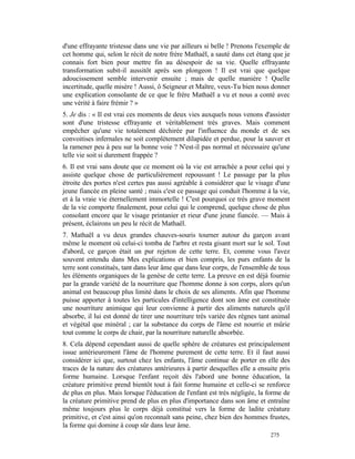 d'une effrayante tristesse dans une vie par ailleurs si belle ! Prenons l'exemple de
cet homme qui, selon le récit de notre frère Mathaël, a sauté dans cet étang que je
connais fort bien pour mettre fin au désespoir de sa vie. Quelle effrayante
transformation subit-il aussitôt après son plongeon ! Il est vrai que quelque
adoucissement semble intervenir ensuite ; mais de quelle manière ! Quelle
incertitude, quelle misère ! Aussi, ô Seigneur et Maître, veux-Tu bien nous donner
une explication consolante de ce que le frère Mathaël a vu et nous a conté avec
une vérité à faire frémir ? »
5. Je dis : « Il est vrai ces moments de deux vies auxquels nous venons d'assister
sont d'une tristesse effrayante et véritablement très graves. Mais comment
empêcher qu'une vie totalement déchirée par l'influence du monde et de ses
convoitises infernales ne soit complètement dilapidée et perdue, pour la sauver et
la ramener peu à peu sur la bonne voie ? N'est-il pas normal et nécessaire qu'une
telle vie soit si durement frappée ?
6. Il est vrai sans doute que ce moment où la vie est arrachée a pour celui qui y
assiste quelque chose de particulièrement repoussant ! Le passage par la plus
étroite des portes n'est certes pas aussi agréable à considérer que le visage d'une
jeune fiancée en pleine santé ; mais c'est ce passage qui conduit l'homme à la vie,
et à la vraie vie éternellement immortelle ! C'est pourquoi ce très grave moment
de la vie comporte finalement, pour celui qui le comprend, quelque chose de plus
consolant encore que le visage printanier et rieur d'une jeune fiancée. — Mais à
présent, éclairons un peu le récit de Mathaël.
7. Mathaël a vu deux grandes chauves-souris tourner autour du garçon avant
même le moment où celui-ci tomba de l'arbre et resta gisant mort sur le sol. Tout
d'abord, ce garçon était un pur rejeton de cette terre. Et, comme vous l'avez
souvent entendu dans Mes explications et bien compris, les purs enfants de la
terre sont constitués, tant dans leur âme que dans leur corps, de l'ensemble de tous
les éléments organiques de la genèse de cette terre. La preuve en est déjà fournie
par la grande variété de la nourriture que l'homme donne à son corps, alors qu'un
animal est beaucoup plus limité dans le choix de ses aliments. Afin que l'homme
puisse apporter à toutes les particules d'intelligence dont son âme est constituée
une nourriture animique qui leur convienne à partir des aliments naturels qu'il
absorbe, il lui est donné de tirer une nourriture très variée des règnes tant animal
et végétal que minéral ; car la substance du corps de l'âme est nourrie et mûrie
tout comme le corps de chair, par la nourriture naturelle absorbée.
8. Cela dépend cependant aussi de quelle sphère de créatures est principalement
issue antérieurement l'âme de l'homme purement de cette terre. Et il faut aussi
considérer ici que, surtout chez les enfants, l'âme continue de porter en elle des
traces de la nature des créatures antérieures à partir desquelles elle a ensuite pris
forme humaine. Lorsque l'enfant reçoit dès l'abord une bonne éducation, la
créature primitive prend bientôt tout à fait forme humaine et celle-ci se renforce
de plus en plus. Mais lorsque l'éducation de l'enfant est très négligée, la forme de
la créature primitive prend de plus en plus d'importance dans son âme et entraîne
même toujours plus le corps déjà constitué vers la forme de ladite créature
primitive, et c'est ainsi qu'on reconnaît sans peine, chez bien des hommes frustes,
la forme qui domine à coup sûr dans leur âme.
                                                                             275
 