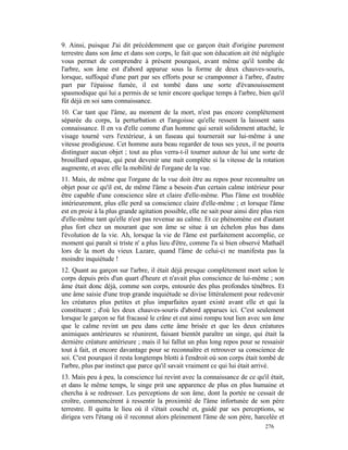 9. Ainsi, puisque J'ai dit précédemment que ce garçon était d'origine purement
terrestre dans son âme et dans son corps, le fait que son éducation ait été négligée
vous permet de comprendre à présent pourquoi, avant même qu'il tombe de
l'arbre, son âme est d'abord apparue sous la forme de deux chauves-souris,
lorsque, suffoqué d'une part par ses efforts pour se cramponner à l'arbre, d'autre
part par l'épaisse fumée, il est tombé dans une sorte d'évanouissement
spasmodique qui lui a permis de se tenir encore quelque temps à l'arbre, bien qu'il
fût déjà en soi sans connaissance.
10. Car tant que l'âme, au moment de la mort, n'est pas encore complètement
séparée du corps, la perturbation et l'angoisse qu'elle ressent la laissent sans
connaissance. Il en va d'elle comme d'un homme qui serait solidement attaché, le
visage tourné vers l'extérieur, à un fuseau qui tournerait sur lui-même à une
vitesse prodigieuse. Cet homme aura beau regarder de tous ses yeux, il ne pourra
distinguer aucun objet ; tout au plus verra-t-il tourner autour de lui une sorte de
brouillard opaque, qui peut devenir une nuit complète si la vitesse de la rotation
augmente, et avec elle la mobilité de l'organe de la vue.
11. Mais, de même que l'organe de la vue doit être au repos pour reconnaître un
objet pour ce qu'il est, de même l'âme a besoin d'un certain calme intérieur pour
être capable d'une conscience sûre et claire d'elle-même. Plus l'âme est troublée
intérieurement, plus elle perd sa conscience claire d'elle-même ; et lorsque l'âme
est en proie à la plus grande agitation possible, elle ne sait pour ainsi dire plus rien
d'elle-même tant qu'elle n'est pas revenue au calme. Et ce phénomène est d'autant
plus fort chez un mourant que son âme se situe à un échelon plus bas dans
l'évolution de la vie. Ah, lorsque la vie de l'âme est parfaitement accomplie, ce
moment qui paraît si triste n' a plus lieu d'être, comme l'a si bien observé Mathaël
lors de la mort du vieux Lazare, quand l'âme de celui-ci ne manifesta pas la
moindre inquiétude !
12. Quant au garçon sur l'arbre, il était déjà presque complètement mort selon le
corps depuis près d'un quart d'heure et n'avait plus conscience de lui-même ; son
âme était donc déjà, comme son corps, entourée des plus profondes ténèbres. Et
une âme saisie d'une trop grande inquiétude se divise littéralement pour redevenir
les créatures plus petites et plus imparfaites ayant existé avant elle et qui la
constituent ; d'où les deux chauves-souris d'abord apparues ici. C'est seulement
lorsque le garçon se fut fracassé le crâne et eut ainsi rompu tout lien avec son âme
que le calme revint un peu dans cette âme brisée et que les deux créatures
animiques antérieures se réunirent, faisant bientôt paraître un singe, qui était la
dernière créature antérieure ; mais il lui fallut un plus long repos pour se ressaisir
tout à fait, et encore davantage pour se reconnaître et retrouver sa conscience de
soi. C'est pourquoi il resta longtemps blotti à l'endroit où son corps était tombé de
l'arbre, plus par instinct que parce qu'il savait vraiment ce qui lui était arrivé.
13. Mais peu à peu, la conscience lui revint avec la connaissance de ce qu'il était,
et dans le même temps, le singe prit une apparence de plus en plus humaine et
chercha à se redresser. Les perceptions de son âme, dont la portée ne cessait de
croître, commencèrent à ressentir la proximité de l'âme infortunée de son père
terrestre. Il quitta le lieu où il s'était couché et, guidé par ses perceptions, se
dirigea vers l'étang où il reconnut alors pleinement l'âme de son père, harcelée et
                                                                                276
 