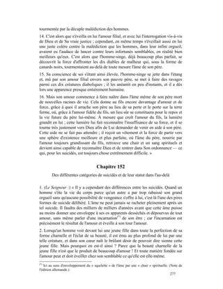 tourmentée par la décuple malédiction des hommes.
14. C'est alors que s'éveilla en lui l'amour filial, et avec lui l'interrogation vis-à-vis
de Dieu et de Sa vraie justice ; cependant, en même temps s'éveillait aussi en lui
une juste colère contre la malédiction que les hommes, dans leur infini orgueil,
avaient eu l'audace de lancer contre leurs infortunés semblables, en réalité bien
meilleurs qu'eux. C'est alors que l'homme-singe, déjà beaucoup plus parfait, se
découvrit la force d'affronter les dix diables de malheur qui, sous la forme de
canards noirs, tourmentaient au-delà de toute mesure l'âme de son père.
15. Sa conscience de soi s'étant ainsi élevée, l'homme-singe se jette dans l'étang
et, mû par son amour filial envers son pauvre père, se met à faire des ravages
parmi ces dix créatures diaboliques ; il les anéantit en peu d'instants, et il a dès
lors une apparence presque entièrement humaine.
16. Mais son amour commence à faire naître dans l'âme même de son père mort
de nouvelles racines de vie. Cela donne au fils encore davantage d'amour et de
force, grâce à quoi il arrache son père au lieu de sa perte et le porte sur la terre
ferme, où, grâce à l'amour fidèle du fils, un lieu sûr se constituera pour le repos et
la vie future du père lui-même. À mesure que croît l'amour du fils, la lumière
grandit en lui ; cette lumière lui fait reconnaître l'insuffisance de sa force, et il se
tourne très justement vers Dieu afin de Lui demander de venir en aide à son père.
Cette aide ne se fait pas attendre ; il reçoit un vêtement et la force de partir vers
une sphère d'existence meilleure et plus parfaite, où l'âme du père, nourrie par
l'amour toujours grandissant du fils, retrouve une chair et un sang spirituels et
devient ainsi capable de reconnaître Dieu et de rentrer dans Son ordonnance — ce
qui, pour les suicidés, est toujours chose extrêmement difficile. »


                                      Chapitre 152
        Des différentes catégories de suicidés et de leur statut dans l'au-delà

1. (Le Seigneur :) « Il y a cependant des différences entre les suicidés. Quand un
homme s'ôte la vie du corps parce qu'un autre a par trop rabaissé son grand
orgueil sans qu'aucune possibilité de vengeance s'offre à lui, c'est là l'une des pires
formes de suicide délibéré. L'âme ne peut jamais se racheter pleinement après un
tel suicide. Il faudra des milliers de milliers d'années avant que cette âme puisse
au moins donner une enveloppe à ses os apparents desséchés et dépourvus de tout
amour, sans même parler d'une incarnation(*) de son être ; car l'incarnation est
précisément le résultat de l'amour et éveille à son tour l'amour.
2. Lorsqu'un homme voit devant lui une jeune fille dans toute la perfection de sa
forme charnelle et l'éclat de sa beauté, il est ému au plus profond de lui par une
telle créature, et dans son cœur naît le brûlant désir de pouvoir dire sienne cette
jeune fille. Mais pourquoi en est-il ainsi ? Parce que la beauté charnelle de la
jeune fille n'est que le produit de beaucoup d'amour ! Et toute matière fondée sur
l'amour peut et doit éveiller chez son semblable ce qu'elle est elle-même.
(*)
   Ici au sens d'enveloppement du « squelette » de l'âme par une « chair » spirituelle. (Note de
l'édition allemande.)
                                                                                         277
 