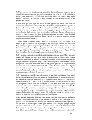 3. Mais considérons à présent une jeune fille d'une effrayante maigreur, et, Je
vous le dis, aucun cœur ne sera violemment ému par celle-ci ; on la plaindra en
secret, mais on tombera difficilement amoureux d'elle. Là encore, pour quelle
raison ? Parce qu'il y a sur ses os bien trop peu de cette matière qui est le pur
produit de l'amour !
4. Une âme qui était déjà pur amour ici-bas apparaît de même dans l'au-delà
comme très charmante et très belle, donc d'une très grande perfection quant à la
forme. À l'inverse, une âme cupide et très égoïste semble très maigre ; cependant,
il s'y trouve encore un peu de chair et de sang, parce que cette âme conserve au
moins l'amour d'elle-même. Mais un suicidé est totalement dépourvu de cet amour
même, et c'est pourquoi son âme doit nécessairement apparaître dans l'au-delà
comme un squelette tout décharné. Reste à savoir si ce sera un squelette humain
ou celui de quelque animal !
5. Nous avons mentionné tout à l'heure les différentes formes de suicide, et Je
viens de parler en détail de la plus grave. Or, celui qui commet un suicide de
l'espèce la plus grave ne paraît pas dans l'au-delà sous la forme d'un squelette
humain, mais sous celle d'un dragon, d'un serpent ou d'un animal particulièrement
sauvage et féroce. Pourquoi cela ? Vous pouvez aisément vous le figurer ! Cette
âme n'accédera plus jamais au plein accomplissement de la vie.
6. Il y a aussi ceux qui se suicident par jalousie envers une jeune fille à qui, sans
qu'elle soit fautive, un autre a su plaire davantage que le jaloux, qui à chaque
rencontre la harcelait de tous les reproches possibles et lui attribuait des infidélités
auxquelles elle n'avait jamais songé. Un tel homme apparaît dans l'au-delà comme
le squelette d'un loup, d'un chien ou d'un coq, parce que c'est le tempérament de
ces animaux qui a guidé l'entendement et la volonté de ce fou trop jaloux, et parce
que ce sont eux qui, en tant que créatures antérieures, ont conditionné la nature
essentielle de son âme. De tels suicidés parviendront eux aussi très difficilement à
une quelconque perfection de leur vie.
7. Il y a ensuite les suicidés qui ont commis en secret un grand crime pour lequel
ils savent que la peine prévue est la mort la plus infamante et la plus douloureuse.
Ils sont conscients que leur crime sera nécessairement découvert. Qu'arrive-t-il
alors ordinairement ? L'excès de sa peur et un remords justifié mènent ce criminel
au plus profond et au plus noir désespoir, et il se pend. Une telle âme apparaît
dans l'au-delà sous la forme de ses créatures antérieures, par exemple des
salamandres, des lézards ou des scorpions, recroquevillées toutes ensemble en une
masse cernée d'un rempart ardent, ce dernier ayant ordinairement l'apparence d'un
serpent de feu géant. Ce rempart ardent fait également partie des créatures anté-
rieures de cette âme et est un élément de son intelligence.
8. En somme, lorsqu'une âme, par suite d'une mauvaise éducation, a perdu tout
amour, y compris d'elle-même, l'enfer tout entier, qui est le pire ennemi de la vie,
pénètre cette âme tout entière, qui devient elle-même l'ennemie de sa propre vie et
de son être et n'aspire plus alors qu'à détruire cette vie par quelque moyen
indolore ! Lorsqu'il existe une telle haine de la vie, celle-ci doit nécessairement
finir en se dissociant, et l'âme ne peut donc apparaître dans l'au-delà autrement
que réduite en ses différents éléments de vie antérieurs, eux-mêmes n'étant plus

                                                                                278
 