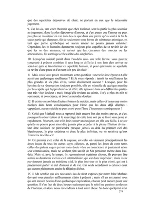 que des squelettes dépourvus de chair, ne portant en eux que le nécessaire
jugement.
9. Car les os, tant chez l'homme que chez l'animal, sont la partie la plus soumise
au jugement, donc la plus dépourvue d'amour, et c'est parce que l'amour ne peut
pas plus se maintenir en vie dans les os que dans une pierre qu'ils sont à la fin la
seule partie qui demeure, fût-ce seulement sous forme de substance animique, en
tant que partie symbolique où aucun amour ne pourra jamais subsister.
Cependant, les os humains demeurent toujours plus capables de se revêtir de vie
que les os des animaux, et surtout que les carcasses des insectes ou les
articulations, les cartilages et les arêtes des amphibies.
10. Lorsqu'un suicidé paraît dans l'au-delà sous une telle forme, vous pouvez
concevoir à présent combien il sera long et difficile à son âme d'en arriver ne
serait-ce qu'à se transformer en squelette humain, et pour qu'ensuite ce squelette
se revête d'une peau et d'un tant soit peu de chair.
11. Mais vous vous posez maintenant cette question : une telle âme éprouve-t-elle
aussi une quelconque souffrance ? Et Je vous réponds : tantôt les souffrances les
plus grandes et les plus vives, tantôt absolument aucune ! Lorsque, pour les
besoins de sa résurrection toujours possible, elle est stimulée de quelque manière
par les esprits qui l'approchent à cet effet, elle éprouve dans ses différentes parties
une très vive douleur ; mais lorsqu'elle revient au calme, il n'y a plus en elle ni
sentiment, ni conscience, ni donc la moindre douleur.
12. Il existe encore bien d'autres formes de suicide, mais celles-ci beaucoup moins
nocives dans leurs conséquences pour l'âme que les deux déjà décrites ;
cependant, aucun suicide ne peut avoir pour l'âme d'heureuses conséquences !
13. Celui que Mathaël nous a rapporté était encore l'un des moins graves, et c'est
pourquoi la résurrection et le sauvetage de cette âme ont pu se faire sans peine et
rapidement. Pourtant, une telle âme conservera toujours en elle une faille, à savoir
qu'elle ne pourra pour ainsi dire jamais plus accéder à la pleine filiation divine ;
une âme suicidée ne parviendra presque jamais au-delà du premier ciel des
bienheureux, le plus extérieur et donc le plus inférieur, ou ne serait-ce qu'aux
frontières de celui-ci !
14. Ce premier ciel, celui de la sagesse, est celui où viennent principalement les
âmes issues de tous les autres corps célestes, et, parmi les âmes de cette terre,
celles des païens sages qui ont sans doute vécu en conscience et justement selon
leur connaissance, mais ne veulent rien savoir de Ma personne même dans l'au-
delà. Mais si, avec le temps, ils reconnaissent certaines choses, ils peuvent être
admis au deuxième ciel ou ciel intermédiaire, qui est donc supérieur ; mais ils ne
parviennent jamais au troisième ciel, le plus intérieur et le plus élevé, qui est à
proprement parler le ciel d'amour et de vie. Car seuls accéderont à celui-ci ceux
qui auront pleinement atteint la filiation divine.
15. Il Me semble que ces nouveaux cas de mort exposés par notre frère Mathaël
doivent vous paraître suffisamment clairs à présent ; mais s'il en est parmi vous
qui ont encore besoin d'une quelconque explication, chacun peut encore poser une
question. Il s'en faut de deux heures seulement que le soleil ne paraisse au-dessus
de l'horizon, et alors, nous reviendrons à tout autre chose. Si donc quelqu'un veut
                                                                               279
 