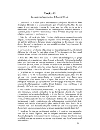 Chapitre 15
                  Le mystère de la procuration de Rome à Hérode

1. Cyrénius dit : « Il faudra que ce désir se réalise ; car je suis très satisfait de ta
description d'Hérode, et je sais maintenant à quoi m'en tenir sur lui. Mais dis-moi
encore si, pour ses pleins pouvoirs, les choses sont bien telles que tu me les a
décrites tout à l'heure. N'as-tu vraiment pas vu ma signature au bas du document ?
D'ailleurs, as-tu eu ou trouvé l'occasion de voir ce document ? Explique-moi tout
cela très exactement et sincèrement. »
2. Zinka dit : « Rien de plus facile ! Sachant très bien écrire et connaissant trois
langues, j'ai moi-même copié près de cinquante fois ce document, dont Hérode a
fait certifier conforme à l'original chaque exemplaire par le curateur pour dix
deniers d'argent ! Je n'y ai pas vu ton nom, mais bien celui de l'empereur actuel. Je
ne peux rien te dire de plus. »
3. Cyrénius dit : « C'est donc à l'évidence une nouvelle procuration, entièrement
différente de celle que j'ai moi-même signée ! Peux-tu encore me dire à quel
moment Hérode a obtenu cette infâme procuration de Rome ? »
4. Zinka dit : « Oh, rien de plus facile ! Il l'a reçue dès l'année passée, ce que je
sais d'autant mieux que j'ai moi-même formulé la demande. Cette requête stipulait
certes que l'empereur, en tant que monarque et souverain absolu au-dessus de
toute autre position, devait lui accorder lui-même et en personne la procuration
nécessaire à sa sûreté, selon les termes figurant dans la requête. Mais c'est
précisément là que — du moins selon moi — se cache la grande scélératesse !
5. Qu'Hérode ait fait sa requête à Rome, j'en suis le témoin d'autant plus fiable
que, comme je l'ai dit, j'ai moi-même formulé et écrit cette requête. Mais il va de
soi que cette requête extraordinaire ne pouvait partir pour Rome sans
s'accompagner d'une masse d'or et d'argent. Les porteurs en furent cinq des
principaux Pharisiens, qui devaient alors faire le voyage de Rome pour affaires
personnelles. Quelques jours avant leur départ, ils étaient venus voir Hérode et lui
demander s'il n'avait rien à transmettre à Rome.
6. Pour Hérode, ils arrivaient à point nommé ; car il y avait déjà quatre semaines
qu'il ruminait, ne sachant comment ni par qui faire porter à Rome cette requête
extraordinaire de la manière la plus sûre et la plus discrète. Cette occasion lui fut
d'autant plus bienvenue qu'il était déjà au mieux avec ces cinq Pharisiens très
avisés, qu'il tenait en outre pour les plus honnêtes de toute cette canaille. Lorsqu'il
leur demanda ce qu'ils voulaient pour cette ambassade, que personne d'autre à Jé-
rusalem n'eût accepté d'entreprendre pour moins de deux cents livres, ils ne
voulurent rien ; s'ils faisaient cela pour Hérode qui leur avait déjà rendu tant
d'importants services amicaux, ils ne le feraient que par pure amitié, dirent-ils !
7. Hérode en fut plus que parfaitement satisfait, et il remit aux cinq sa requête,
ainsi que la lourde cargaison, dont le transport nécessitait trente chameaux.
Aussitôt, la requête extraordinaire se mit en route, en principe pour Rome, mais
en réalité, pour ce que nous en savons, ce pouvait aussi bien être n'importe quel
autre endroit !
                                                                                 28
 