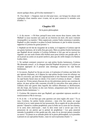 encore quelque chose, qu'il le dise maintenant ! »
16. Tous disent : « Seigneur, tout est clair pour nous ; car lorsque les choses sont
expliquées d'une manière aussi vivante, nul ne peut conserver le moindre coin
d'ombre ! »


                                  Chapitre 153
                              De la pierre philosophale

1. Je dis encore : « Eh bien, puisqu'il nous reste encore deux heures, notre cher
Mathaël va nous raconter une autre de ses histoires de mort, elle aussi vraiment
remarquable à sa manière ! Mais auparavant, comme l'aube commence à poindre,
Raphaël va aller remettre à sa place la boule lumineuse et, par la même occasion,
rapporter à Cyrénius les grains promis ! »
2. Raphaël eut tôt fait de s'acquitter de sa tâche, et il rapporta à Cyrénius sept de
ces grains lumineux, de la taille d'un gros pois. Mais ces petites boules lumineuses
que Raphaël devait remettre à Cyrénius brillaient si fort que nul ne pouvait les
regarder; car une seule d'entre elles brillait assez pour éclairer une grande salle, si
on la posait au centre en un point surélevé, plus que dix mille lampes à la flamme
la plus claire.
3. Ne sachant comment conserver ces sept petites boules lumineuses, Cyrénius
Me demanda conseil ; et Je chargeai derechef Raphaël de procurer à Cyrénius un
récipient approprié où il pourrait sans dommage conserver les sept boules
lumineuses.
4. Là encore, Raphaël ne fut pas en reste, et il présenta à Cyrénius une boîte d'or
pur tapissée d'amiante, où il déposa les sept petites boules avant de refermer sur
elles le couvercle, qui était très ingénieusement et très finement ouvragé. Quand
les sept boules furent ainsi en sûreté, il les remit à Cyrénius en disant : « Garde-
les pour toi. N'orne jamais d'aucune de ces très précieuses pierres une couronne de
prince, de peur qu'une telle couronne n'éveille la convoitise d'un autre prince et
n'allume ainsi une guerre dans laquelle des milliers d'hommes se déchireraient,
tels des loups, des hyènes ou des ours furieux, uniquement pour l'amour de ces
petites boules lumineuses ! »
5. Cyrénius Me remercia ainsi que Raphaël, qui cependant repoussa aussitôt ce
remerciement et Me le renvoya.
6. Et Je dis : « Il est bien que cette question soit ainsi réglée elle aussi ! Tu as
reçu, Cyrénius, les petites boules promises ; mais n'en fais jamais un usage
terrestre et ne te vante jamais de leur possession, fût-ce auprès de tes plus proches
parents ! Quand tu voudras prophétiser, pose la boîte sur le creux de ton estomac,
et tu seras alors clairvoyant ; mais tu dois rester seul à savoir que c'est la
possession de ces pierres qui te permet de prophétiser ! Les gens pourront
entendre la prophétie et être guidés par elle, mais ils ne devront jamais connaître
sa source ! Si jamais tu as entendu parler de la pierre philosophale, tu la possèdes
à présent en ces sept petites boules ; mais toi seul et personne d'autre ! »
                                                                               280
 