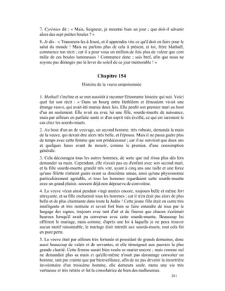 7. Cyrénius dit : « Mais, Seigneur, je mourrai bien un jour ; que doit-il advenir
alors des sept petites boules ? »
8. Je dis : « Transmets-les à Josoé, et il apprendra vite ce qu'il doit en faire pour le
salut du monde ! Mais ne parlons plus de cela à présent, et toi, frère Mathaël,
commence ton récit ; car il a pour vous un million de fois plus de valeur que cent
mille de ces boules lumineuses ! Commence donc ; sois bref, afin que nous ne
soyons pas dérangés par le lever du soleil de ce jour mémorable ! »


                                   Chapitre 154
                         Histoire de la veuve empoisonnée

1. Mathaël s'incline et se met aussitôt à raconter l'étonnante histoire qui suit. Voici
quel fut son récit : « Dans un bourg entre Bethléem et Jérusalem vivait une
étrange veuve, qui avait été mariée deux fois. Elle perdit son premier mari au bout
d'un an seulement. Elle avait eu avec lui une fille, sourde-muette de naissance,
mais par ailleurs en parfaite santé et d'un esprit très éveillé, ce qui est rarement le
cas chez les sourds-muets.
2. Au bout d'un an de veuvage, un second homme, très robuste, demanda la main
de la veuve, qui devait être alors très belle, et l'épousa. Mais il ne passa guère plus
de temps avec cette femme que son prédécesseur ; car il ne survécut que deux ans
et quelques lunes avant de mourir, comme le premier, d'une consomption
générale.
3. Cela découragea tous les autres hommes, de sorte que nul n'osa plus dès lors
demander sa main. Cependant, elle n'avait pas eu d'enfant avec son second mari,
et la fille sourde-muette grandit très vite, ayant à cinq ans une taille et une force
qu'une fillette n'atteint guère avant sa douzième année, ainsi qu'une physionomie
particulièrement agréable, et tous les hommes regardaient cette sourde-muette
avec un grand plaisir, souvent déjà non dépourvu de convoitise.
4. La veuve vécut ainsi pendant vingt années encore, toujours belle et même fort
attrayante, et sa fille enchantait tous les hommes ; car il n'en était pas alors de plus
belle et de plus charmante dans toute la Judée ! Cette jeune fille était en outre très
intelligente et très instruite et savait fort bien se faire entendre de tous par le
langage des signes, toujours avec tant d'art et de finesse que chacun s'estimait
heureux lorsqu'il avait pu converser avec cette sourde-muette. Beaucoup lui
offrirent le mariage, mais comme, d'après une loi à laquelle je ne peux trouver
aucun motif raisonnable, le mariage était interdit aux sourds-muets, tout cela fut
en pure perte.
5. La veuve était par ailleurs très fortunée et possédait de grands domaines, donc
aussi beaucoup de valets et de servantes, et elle témoignait aux pauvres la plus
grande charité. Cette femme aurait bien voulu se marier encore ; mais comme nul
ne demandait plus sa main et qu'elle-même n'osait pas davantage convoiter un
homme, tant par crainte que par bienveillance, afin de ne pas devenir la meurtrière
involontaire d'un troisième homme, elle demeura seule, mena une vie très
vertueuse et très retirée et fut la consolatrice de bien des malheureux.
                                                                                281
 