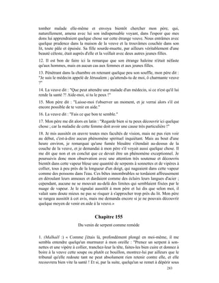 tomber malade elle-même et envoya bientôt chercher mon père, qui,
naturellement, amena avec lui son indispensable voyant, dans l'espoir que mes
dons lui apprendraient quelque chose sur cette étrange veuve. Nous entrâmes avec
quelque prudence dans la maison de la veuve et la trouvâmes couchée dans son
lit, toute pâle et épuisée. Sa fille sourde-muette, par ailleurs véritablement d'une
beauté céleste, était auprès d'elle et la veillait avec deux autres jeunes filles.
12. Il est bon de faire ici la remarque que son étrange haleine n'était néfaste
qu'aux hommes, mais en aucun cas aux femmes et aux jeunes filles.
13. Pénétrant dans la chambre en retenant quelque peu son souffle, mon père dit :
"Je suis le médecin appelé de Jérusalem ; qu'attends-tu de moi, ô charmante veuve
?"
14. La veuve dit : "Que peut attendre une malade d'un médecin, si ce n'est qu'il lui
rende la santé ?! Aide-moi, si tu le peux !"
15. Mon père dit : "Laisse-moi t'observer un moment, et je verrai alors s'il est
encore possible de te venir en aide."
16. La veuve dit : "Fais ce que bon te semble."
17. Mon père me dit alors en latin : "Regarde bien si tu peux découvrir ici quelque
chose ; car la maladie de cette femme doit avoir une cause très particulière !"
18. Je mis aussitôt en œuvre toutes mes facultés de vision, mais ne pus rien voir
au début, c'est-à-dire aucun phénomène spirituel inquiétant. Mais au bout d'une
heure environ, je remarquai qu'une fumée bleuâtre s'étendait au-dessus de la
couche de la veuve, et je demandai à mon père s'il voyait aussi quelque chose. Il
me dit que non et en conclut que ce devait être un phénomène exceptionnel. Je
poursuivis donc mon observation avec une attention très soutenue et découvris
bientôt dans cette vapeur bleue une quantité de serpents à sonnettes et de vipères à
collier, tous à peu près de la longueur d'un doigt, qui nageaient dans cette vapeur
comme des poissons dans l'eau. Ces bêtes innombrables se tordaient affreusement
en déroulant leurs anneaux et dardaient comme des éclairs leurs langues d'acier ;
cependant, aucune ne se mouvait au-delà des limites qui semblaient fixées par le
nuage de vapeur. Je le signalai aussitôt à mon père et lui dis que selon moi, il
valait sans doute mieux ne pas se risquer à s'approcher trop près du lit. Mon père
se rangea aussitôt à cet avis, mais me demanda encore si je ne pouvais découvrir
quelque moyen de venir en aide à la veuve.»


                                   Chapitre 155
                        Du venin de serpent comme remède

1. (Malhaël :) « Comme j'étais là, profondément plongé en moi-même, il me
sembla entendre quelqu'un murmurer à mon oreille : "Prenez un serpent à son-
nettes et une vipère à collier, tranchez-leur la tête, faites-les bien cuire et donnez à
boire à la veuve cette soupe ou plutôt ce bouillon, montrez-lui par ailleurs que le
tribunal qu'elle redoute tant ne peut absolument rien retenir contre elle, et elle
recouvrera bien vite la santé ! Et si, par la suite, quelqu'un se remet à dépérir sous
                                                                                283
 