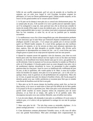 l'effet de son souffle empoisonné, qu'il ait soin de prendre de ce bouillon de
serpents, qui est celui avec lequel le vieil Esculape lui-même soignait les
phtisiques, et il sera sur l'heure parfaitement guéri ! Quant auxdits serpents, on les
trouve en très grand nombre sur le versant sud de l'Horeb."
2. Je fis part sur-le-champ à mon père de ce conseil très distinctement perçu. Ne
se sentant plus de joie, il dit aussitôt à la veuve qu'elle pouvait reprendre espoir,
car il la soulagerait à coup sûr, mais qu'avant tout, elle ne devait pas craindre le
moins du monde d'être jugée à cause du médecin grec, car elle n'avait pas la plus
petite responsabilité dans sa mort. Lui-même (mon père) connaissait parfaitement
bien les lois romaines, et selon lui, un tel cas ne justifiait pas la moindre
accusation.
3. La malheureuse veuve fut si bien tranquillisée par cette démonstration probante
de son innocence que la nuée bleue qui l'entourait disparut complètement, ce que
j'indiquai aussitôt à mon père ; il en conçut une grande joie et envoya aussitôt
quérir sur l'Horeb lesdits serpents. Il y avait là-bas quelques-uns des meilleurs
chasseurs de serpents, et on lui envoya en deux jours plusieurs spécimens des
deux espèces, bien sûr déjà décapités et enrobés d'argile, afin d'éviter qu'ils
n'entrassent en décomposition au contact de l'air ; car il y avait là-bas une sorte
d'argile grasse et jaune où un corps pouvait séjourner cent ans sans pourrir.
4. Quand les serpents eurent été apportés à dos de chameau, ceux dont on avait
besoin pour cette fois furent nettoyés de leur argile et mis au feu dans une bonne
marmite, où ils bouillirent trois heures durant sans que la veuve, qui gardait le lit,
en fût informée. Entre le moment où l'on envoya chercher le remède sur l'Horeb et
celui où il fut préparé, il s'écoula quatre jours au cours desquels mon père vint à
de nombreuses reprises réconforter la veuve, lui promettant la plus complète
guérison dans les cinq jours. Aussi la veuve se rétablissait-elle visiblement de jour
en jour, et dès le quatrième, elle voulut quitter le lit. Mais, à cause de la prépa-
ration du bouillon de serpent, mon père ne le lui permit pas ; car si elle avait vu
quelque chose, toute la guérison en eût probablement été compromise. Mais elle
ne vit rien, et quand mon père lui donna le bouillon à boire, elle l'avala jusqu'à la
dernière goutte avec une visible satisfaction et reconnut pour finir que ce remède
sous forme de bouillon avait été fort à son goût.
5. Mon père ne lui fit encore donner du bouillon qu'une seule fois, au bout de
deux heures, et la veuve se sentit alors si bien qu'il fut difficile de lui faire garder
le lit jusqu'à la fin de ce quatrième jour. Mais mon père avait strictement ordonné
qu'elle restât couchée au moins jusqu'au milieu du cinquième jour de notre
présence, et au bout de ce temps, elle quitta le lit en parfaite santé. Elle
récompensa mon père avec une extrême libéralité, sans m'oublier moi-même.
6. Lors de notre départ, elle demanda à mon père en confidence s'il avait connu le
médecin grec, et si celui-ci eût pu également la soulager de son mal de quelque
manière.
7. Mais mon père lui dit : "J'ai très bien connu ce misérable charlatan ; il n’a
jamais soulagé personne — si ce n'est en l'envoyant dans la tombe !"
8. Cette déclaration contenta pleinement l'aimable veuve, et elle nous dit adieu
avec une grande bienveillance. Mon père enveloppa alors soigneusement les
                                                                                284
 