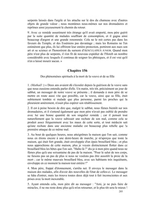 serpents laissés dans l'argile et les attacha sur le dos du chameau avec d'autres
objets de grande valeur ; nous montâmes nous-mêmes sur nos dromadaires et
reprîmes ainsi joyeusement le chemin du retour.
9. Avec ce remède assurément très étrange qu'il avait emporté, mou père guérit
par la suite quantité de malades souffrant de consomption, et il gagna ainsi
beaucoup d'argent et une grande renommée. Cela ne le mit certes pas dans les
faveurs du Temple, et des Esséniens pas davantage ; mais les Romains ne l'en
estimèrent que plus, ils lui offrirent leur entière protection, portèrent aux nues son
art et sa science et l'honorèrent du surnom d'AESCULAPIUS JUNIOR. Quand mon
père n'eut plus de serpents, il s'en fit de nouveau expédier de l'Horeb un nombre
considérable avec lesquels il continua de soigner les phtisiques, et il est vrai qu'il
n'en a laissé mourir aucun. »


                                  Chapitre 156
           Des phénomènes spirituels à la mort de la veuve et de sa fille

1. (Mathaël :) « Deux ans avaient dû s'écouler depuis la guérison de la veuve sans
que nous eussions entendu parler d'elle. Un matin, très tôt, précisément un jour de
sabbat, un messager de notre veuve se présenta ; il demanda à mon père de se
mettre en route aussi vite que possible, car la veuve, ainsi que sa fille, était
subitement tombée si malade que plus personne, parmi les proches qui la
pleuraient amèrement, n'osait plus espérer son rétablissement.
2. Il est à peine besoin de dire que, malgré le sabbat, nous fûmes bientôt sur nos
dromadaires, et il s'entend également que mon père n'avait pas oublié de prendre
avec lui une bonne quantité de son singulier remède ; car il pensait tout
naturellement que la veuve subissait une rechute de son mal, comme cela se
produit assez fréquemment avec les maux de cette sorte, et tout médecin sait
qu'une rechute dans une ancienne maladie est beaucoup plus rebelle que !a
première attaque de ce même mal.
3. Au bout de quelques heures, nous atteignîmes la maison que l'on sait, comme
nous en étions encore à une demi-heure de marche, je m'aperçus que toute la
maison, qui était fort grande, était enveloppée d'un épais brouillard bleu ; et plus
nous approchions de cette maison, plus je voyais distinctement flotter dans ce
brouillard bleu les bêtes que l'on sait. "Halte-là !" dis-je à mon père quand nous ne
fûmes plus qu'à une soixantaine de pas de la maison. "Pour le salut de nos corps,
ne faisons pas un pas de plus si nous ne voulons pas être aussitôt la proie de la
mort ; car le même mauvais brouillard bleu, avec ses habitants très inquiétants,
enveloppe en ce moment la maison tout entière !"
4. Mon père, frappé d'étonnement, s'arrêta net. Il envoya le messager dans la
maison des malades, afin d'avoir des nouvelles de l'état de celles-ci. Le messager
se hâta d'entrer, mais les trouva toutes deux déjà tout à fait inconscientes et aux
prises avec la mort inexorable.
5. Ayant entendu cela, mon père dit au messager : "Ami, je ne puis faire de
miracles, il ne me reste donc plus qu'à m'en retourner, et le plus tôt sera le mieux !
                                                                              285
 