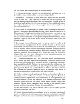 Car il ne fait pas bon rester à proximité de ces deux malades !"
6. Le messager pensait que nous devions pourtant attendre une heure ; car on ne
pouvait être certain que les malades ne reviendraient plus à elles.
7. Mon père dit : "Tu ne peux le savoir, sans doute, mais je n'en suis pas moins
certain de mon fait ! Toute chose en ce monde offre en elle et souvent loin
alentour des signes sûrs d'où un expert peut conclure en toute certitude de l'état de
cette chose, quelle qu'elle soit ; et il en est de même ici ! Je vois déjà sur la maison
que ces deux-là ne peuvent vivre une heure de plus, et toute tentative de les sauver
serait parfaitement vaine !
8. Quant à vous, serviteurs mâles de la maison, vous devez tous vous procurer des
serpents à sonnettes et des vipères à collier, leur couper la tête, les nettoyer et les
faire cuire, puis boire plusieurs fois de ce bouillon, sans quoi vous mourrez tous
dans l'année d'une totale consomption ; car l'exhalaison qui émane à votre insu de
ces deux créatures féminines est telle qu'elle s'empare de tout homme qui, surtout
à présent, s'approche trop d'elles, et qu'il devient, en un an et demi au plus, une
véritable momie !"
9. Le messager remercia beaucoup mon père de ce conseil et voulut le ré-
compenser ; mais mon père refusa de rien accepter et se mit en devoir de faire
tourner bride aux dromadaires et au chameau de bât, tâche toujours assez difficile
avec ces animaux, surtout lorsqu'ils sont fatigués et affamés. Mon père éprouvait
ainsi toujours quelque contrariété lorsqu'il devait faire rebrousser chemin à nos
montures, mais cette fois, cela tomba fort à propos pour nous. Car si nos bêtes
s'étaient pliées trop vite à notre volonté, nous aurions manqué tous deux, et moi
surtout, un spectacle tout à fait mémorable.
10. La fumée bleue s'agrandit peu à peu d'une bonne moitié, mais bientôt aussi
s'éleva comme une boule géante pour dominer toute cette grande maison, et elle
s'emplit non seulement des deux espèces de serpents mentionnées, mais encore
d'une quantité innombrable d'animaux de toute sorte, des plus méchants aux plus
inoffensifs. Ces animaux allaient de ci, de là dans le grand ballon à la manière des
grues qui volent dans le ciel. Quant au ballon lui-même, il était attaché par deux
fils ou plutôt deux bandes d'apparence fragile, et comportait deux parties, la
seconde un peu plus petite et un peu plus claire que la première.
11. Un fort vent du soir se leva alors, mais il n'eut pas le moindre effet sur ce
ballon légèrement suspendu, ce qui me causa une étrange impression. Cependant,
comme j'observais ce phénomène avec étonnement et en faisais part à mon père
en langue romaine, je finis par remarquer qu'un nombre toujours plus grand
d'animaux relativement gros, rats, souris, lapins, poules, pigeons, canards, oies,
moutons, chèvres, lièvres, chevreuils, cerfs, gazelles et une quantité d'autres
animaux parfaitement constitués flottaient dans le grand ballon.
12. Mon père observa : "Fils, me dis-tu bien la vérité? Car il me semble que cette
histoire devient un peu trop belle !"
13. Mais je lui assurai qu'ici comme ailleurs, je ne lui rapportais que ce que je
voyais très clairement devant mes yeux, sans ajouter ni omettre quoi que ce fût.
Mon père ne fit alors plus aucun commentaire et devint particulièrement attentif à
                                                                                286
 