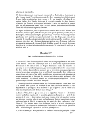 chacune de mes paroles.
14. Comme j'examinais avec toujours plus de zèle et d'intensité ce phénomène, le
plus étrange auquel j'eusse jamais assisté, les deux bandes qui semblaient retenir
le gros ballon se déchirèrent tout à coup, et il y eut soudain, à la place de cet
unique ballon, deux boules distinctes, à peu près grandes de deux hauteurs
d'homme, qui flottaient au-dessus de la maison. Le vent, qui soufflait de plus en
plus fort, ne pouvait rien contre elles : les deux ballons demeuraient aussi fermes
qu'un mur au-dessus de la grande demeure.
15. Après la séparation, je ne vis plus trace de vermine dans les deux ballons, dont
le second paraissait plus petit et aussi plus clair que le premier ; d'autre part, ce
ballon plus petit ne renfermait plus qu'un mélange composite d'animaux purement
pacifiques, alors que le plus grand contenait aussi des loups, des ours et une
quantité de renards, qui cependant côtoyaient paisiblement les nombreux autres
animaux plus doux qui y flottaient également en tous sens. Je trouvai également
remarquable, alors que le crépuscule était déjà bien avancé, de pouvoir distinguer
l'intérieur de ces deux ballons aussi clairement que s'ils eussent été éclairés par le
soleil de midi. »


                                  Chapitre 157
                 Des transformations des âmes des deux défuntes

1. (Mathaël :) « La situation demeura tout à fait inchangée pendant un bon demi-
quart d'heure ; mais elle commença alors à se transformer significativement.
L'occasion en fut l'arrivée d'un vol de pies d'apparence tout à fait naturelle : il
devait y en avoir une bonne centaine, qui commencèrent à harceler sérieusement
les deux ballons. Les nombreux animaux qui se trouvaient dans ceux-ci parurent
rentrer les uns dans les autres, et on ne vit bientôt plus dans les deux ballons que
deux aigles gris-blanc d'une taille véritablement gigantesque qui donnaient de
grands coups de bec en direction des pies qui arrivaient sur eux. Malheur à celle
qu'ils attrapaient : clic cessait aussitôt ses taquineries pour disparaître ! En très
peu de temps, toutes les pies furent mangées !
2. Comme je racontais en même temps très fidèlement tout cela à mon père, il dit
: "II semble donc que ce soit vraiment là les âmes des deux défuntes !? Mais
regarde bien ce qui se passe et dis-moi tout ce que tu aperçois ; car en vérité, tu ne
m'as encore jamais raconté de mort aussi étrange !"
3. Je dis : "Père, tout ce que je vois, je te le rapporte à l'instant ! — À l'instant
même, les ballons rapetissent, et les aigles géants se changent en — je te le dis
comme je le vois — deux vaches, mais sans cornes, et je vois aussi un homme
parfaitement constitué aller et venir sur la charpente du toit, portant dans chaque
main une botte de foin ; il ne va pourtant pas nourrir les deux vaches avec cela ?
Mais si ! Elles tendent toutes deux la langue vers lui et se sont complètement
agenouillées afin de pouvoir atteindre plus facilement la botte de foin qu'on leur
tend ; et elles mangent à présent ce foin avec grand plaisir !"
4. Ainsi racontais-je à mon père au fur et à mesure tout ce que je voyais. Lorque
                                                                              287
 