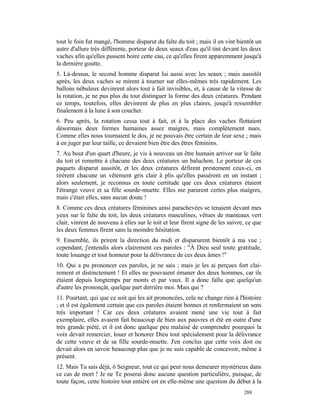 tout le foin fut mangé, l'homme disparut du faîte du toit ; mais il en vint bientôt un
autre d'allure très différente, porteur de deux seaux d'eau qu'il tint devant les deux
vaches afin qu'elles pussent boire cette eau, ce qu'elles firent apparemment jusqu'à
la dernière goutte.
5. Là-dessus, le second homme disparut lui aussi avec les seaux ; mais aussitôt
après, les deux vaches se mirent à tourner sur elles-mêmes très rapidement. Les
ballons nébuleux devinrent alors tout à fait invisibles, et, à cause de la vitesse de
la rotation, je ne pus plus du tout distinguer la forme des deux créatures. Pendant
ce temps, toutefois, elles devinrent de plus en plus claires, jusqu'à ressembler
finalement à la lune à son coucher.
6. Peu après, la rotation cessa tout à fait, et à la place des vaches flottaient
désormais deux formes humaines assez maigres, mais complètement nues.
Comme elles nous tournaient le dos, je ne pouvais être certain de leur sexe ; mais
à en juger par leur taille, ce devaient bien être des êtres féminins.
7. Au bout d'un quart d'heure, je vis à nouveau un être humain arriver sur le faîte
du toit et remettre à chacune des deux créatures un baluchon. Le porteur de ces
paquets disparut aussitôt, et les deux créatures défirent prestement ceux-ci, en
tirèrent chacune un vêtement gris clair à plis qu'elles passèrent en un instant ;
alors seulement, je reconnus en toute certitude que ces deux créatures étaient
l'étrange veuve et sa fille sourde-muette. Elles me parurent certes plus maigres,
mais c'était elles, sans aucun doute !
8. Comme ces deux créatures féminines ainsi parachevées se tenaient devant mes
yeux sur le faîte du toit, les deux créatures masculines, vêtues de manteaux vert
clair, vinrent de nouveau à elles sur le toit et leur firent signe de les suivre, ce que
les deux femmes firent sans la moindre hésitation.
9. Ensemble, ils prirent la direction du midi et disparurent bientôt à ma vue ;
cependant, j'entendis alors clairement ces paroles : "À Dieu seul toute gratitude,
toute louange et tout honneur pour la délivrance de ces deux âmes !"
10. Qui a pu prononcer ces paroles, je ne sais ; mais je les ai perçues fort clai-
rement et distinctement ! Et elles ne pouvaient émaner des deux hommes, car ils
étaient depuis longtemps par monts et par vaux. Il a donc fallu que quelqu'un
d'autre les prononçât, quelque part derrière moi. Mais qui ?
11. Pourtant, qui que ce soit qui les ait prononcées, cela ne change rien à l'histoire
; et il est également certain que ces paroles étaient bonnes et renfermaient un sens
très important ! Car ces deux créatures avaient mené une vie tout à fait
exemplaire, elles avaient fait beaucoup de bien aux pauvres et été en outre d'une
très grande piété, et il est donc quelque peu malaisé de comprendre pourquoi la
voix devait remercier, louer et honorer Dieu tout spécialement pour la délivrance
de cette veuve et de sa fille sourde-muette. J'en conclus que cette voix doit ou
devait alors en savoir beaucoup plus que je ne suis capable de concevoir, même à
présent.
12. Mais Tu sais déjà, ô Seigneur, tout ce qui peut nous demeurer mystérieux dans
ce cas de mort ! Je ne Te poserai donc aucune question particulière, puisque, de
toute façon, cette histoire tout entière est en elle-même une question du début à la
                                                                                288
 