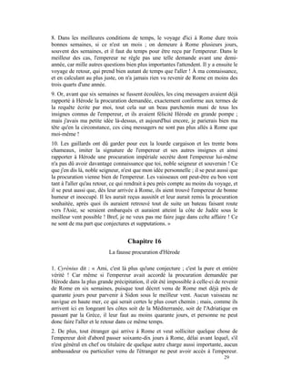 8. Dans les meilleures conditions de temps, le voyage d'ici à Rome dure trois
bonnes semaines, si ce n'est un mois ; on demeure à Rome plusieurs jours,
souvent des semaines, et il faut du temps pour être reçu par l'empereur. Dans le
meilleur des cas, l'empereur ne règle pas une telle demande avant une demi-
année, car mille autres questions bien plus importantes l'attendent. Il y a ensuite le
voyage de retour, qui prend bien autant de temps que l'aller ! À ma connaissance,
et en calculant au plus juste, on n'a jamais rien vu revenir de Rome en moins des
trois quarts d'une année.
9. Or, avant que six semaines se fussent écoulées, les cinq messagers avaient déjà
rapporté à Hérode la procuration demandée, exactement conforme aux termes de
la requête écrite par moi, tout cela sur un beau parchemin muni de tous les
insignes connus de l'empereur, et ils avaient félicité Hérode en grande pompe ;
mais j'avais ma petite idée là-dessus, et aujourd'hui encore, je parierais bien ma
tête qu'en la circonstance, ces cinq messagers ne sont pas plus allés à Rome que
moi-même !
10. Les gaillards ont dû garder pour eux la lourde cargaison et les trente bons
chameaux, imiter la signature de l'empereur et ses autres insignes et ainsi
rapporter à Hérode une procuration impériale secrète dont l'empereur lui-même
n'a pas dû avoir davantage connaissance que toi, noble seigneur et souverain ! Ce
que j'en dis là, noble seigneur, n'est que mon idée personnelle ; il se peut aussi que
la procuration vienne bien de l'empereur. Les vaisseaux ont peut-être eu bon vent
tant à l'aller qu'au retour, ce qui rendrait à peu près compte au moins du voyage, et
il se peut aussi que, dès leur arrivée à Rome, ils aient trouvé l'empereur de bonne
humeur et inoccupé. Il les aurait reçus aussitôt et leur aurait remis la procuration
souhaitée, après quoi ils auraient retrouvé tout de suite un bateau faisant route
vers l'Asie, se seraient embarqués et auraient atteint la côte de Judée sous le
meilleur vent possible ! Bref, je ne veux pas me faire juge dans celte affaire ! Ce
ne sont de ma part que conjectures et supputations. »


                                   Chapitre 16
                          La fausse procuration d'Hérode

1. Cyrénius dit : « Ami, c'est là plus qu'une conjecture ; c'est la pure et entière
vérité ! Car même si l'empereur avait accordé la procuration demandée par
Hérode dans la plus grande précipitation, il eût été impossible à celle-ci de revenir
de Rome en six semaines, puisque tout décret venu de Rome met déjà près de
quarante jours pour parvenir à Sidon sous le meilleur vent. Aucun vaisseau ne
navigue en haute mer, ce qui serait certes le plus court chemin ; mais, comme ils
arrivent ici en longeant les côtes soit de la Méditerranée, soit de l'Adriatique en
passant par la Grèce, il leur faut au moins quarante jours, et personne ne peut
donc faire l'aller et le retour dans ce même temps.
2. De plus, tout étranger qui arrive à Rome et veut solliciter quelque chose de
l'empereur doit d'abord passer soixante-dix jours à Rome, délai avant lequel, s'il
n'est général en chef ou titulaire de quelque autre charge aussi importante, aucun
ambassadeur ou particulier venu de l'étranger ne peut avoir accès à l'empereur.
                                                                               29
 