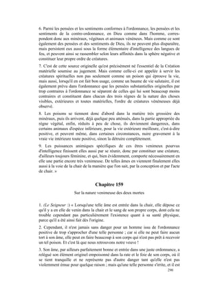 6. Parmi les pensées et les sentiments conformes à l'ordonnance, les pensées et les
sentiments de la contre-ordonnance, en Dieu comme dans l'homme, corres-
pondent donc aux minéraux, végétaux et animaux vénéneux. Mais comme ce sont
également des pensées et des sentiments de Dieu, ils ne peuvent plus disparaître,
mais persistent eux aussi sous la forme élémentaire d'intelligence des langues de
feu, et peuvent ainsi se rassembler selon leurs affinités dans la sphère négative et
constituer leur propre ordre de créatures.
7. C'est de cette source originelle qu'est précisément né l'essentiel de la Création
matérielle soumise au jugement. Mais comme celle-ci est appelée à servir les
créatures spirituelles non pas seulement comme un poison qui éprouve la vie,
mais aussi, lorsqu'il en est fait bon usage, comme un baume de vie salutaire, il est
également prévu dans l'ordonnance que les pensées substantielles originelles par
trop contraires à l'ordonnance se séparent de celles qui lui sont beaucoup moins
contraires et constituent dans chacun des trois règnes de la nature des choses
visibles, extérieures et toutes matérielles, l'ordre de créatures vénéneuses déjà
observé.
8. Les poisons se tiennent donc d'abord dans la matière très grossière des
minéraux, puis ils arrivent, déjà quelque peu atténués, dans la partie appropriée du
règne végétal, enfin, réduits à peu de chose, ils deviennent dangereux, dans
certains animaux d'espèce inférieure, pour la vie extérieure meilleure, c'est-à-dire
positive, et peuvent même, dans certaines circonstances, nuire gravement à la
vraie vie intérieure toute positive, sinon la détruire complètement.
9. Les puissances animiques spécifiques de ces êtres venimeux pourvus
d'intelligence finissent elles aussi par se réunir, donc par constituer une créature,
d'ailleurs toujours féminine, et qui, bien évidemment, comporte nécessairement en
elle une partie encore très venimeuse. De telles âmes en viennent finalement elles
aussi à la voie de la chair de la manière que l'on sait, par la conception et par l'acte
de chair. »


                                   Chapitre 159
                      Sur la nature venimeuse des deux mortes

1. (Le Seigneur :) « Lorsqu'une telle âme est entrée dans la chair, elle dépose ce
qu'il y a en elle de venin dans la chair et le sang de son propre corps, dont cela ne
trouble cependant pas particulièrement l'existence quant à sa santé physique,
parce qu'il a été ainsi fait dès l'origine.
2. Cependant, il n'est jamais sans danger pour un homme issu de l'ordonnance
positive de trop s'approcher d'une telle personne ; car si elle ne peut faire aucun
tort à son âme, elle peut en faire beaucoup à son corps qui n'est pas prêt à recevoir
un tel poison. Et c'est là que nous retrouvons notre veuve !
3. Son âme, par ailleurs parfaitement bonne et entrée dans une juste ordonnance, a
relégué son élément originel empoisonné dans la rate et le foie de son corps, où il
se tient tranquille et ne représente pas d'autre danger tant qu'elle n'est pas
violemment émue pour quelque raison ; mais qu'une telle personne s'irrite, et il est
                                                                                290
 