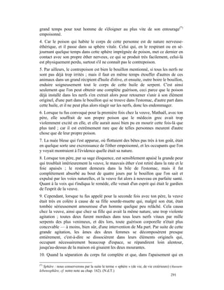 grand temps pour tout homme de s'éloigner au plus vite de son entourage(*)
empoisonné.
4. Car le poison qui habite le corps de cette personne est de nature nerveuse-
éthérique, et il passe dans sa sphère vitale. Celui qui, en le respirant ou en sé-
journant quelque temps dans cette sphère imprégnée de poison, met ce dernier en
contact avec son propre éther nerveux, ce qui se produit très facilement, celui-là
est physiquement perdu, surtout s'il ne connaît pas le contrepoison.
5. Par ailleurs, le contrepoison est bien le bouillon mentionné, si tous les nerfs ne
sont pas déjà trop irrités ; mais il faut en même temps étouffer d'autres de ces
animaux dans un grand récipient d'huile d'olive, et ensuite, outre boire le bouillon,
enduire soigneusement tout le corps de cette huile de serpent. C'est ainsi
seulement que l'on peut obtenir une complète guérison, ceci parce que le poison
déjà installé dans les nerfs s'en extrait alors pour retourner s'unir à son élément
originel, d'une part dans le bouillon qui se trouve dans l'estomac, d'autre part dans
cette huile, et il ne peut plus alors réagir sur les nerfs, donc les endommager.
6. Lorsque tu fus convoqué pour la première fois chez la veuve, Mathaël, avec ton
père, elle souffrait de son propre poison que le médecin grec avait trop
violemment excité en elle, et elle aurait aussi bien pu en mourir cette fois-là que
plus tard ; car il est extrêmement rare que de telles personnes meurent d'autre
chose que de leur propre poison.
7. La nuée bleue qui t'est apparue, où flottaient des bêtes pas très à ton goût, était
en quelque sorte une excroissance de l'éther empoisonné, et les occupants que l'on
y voyait montraient à l'évidence quelle était sa nature.
8. Lorsque ton père, par sa sage éloquence, eut sensiblement apaisé la grande peur
qui troublait intérieurement la veuve, le mauvais éther s'est retiré dans la rate et le
foie apaisés ; le restant demeura dans la bile de l'estomac, mais il fut
complètement absorbé au bout de quatre jours par le bouillon que l'on sait et
expulsé par les voies naturelles, et la veuve fut alors à nouveau en parfaite santé.
Quant à la voix qui t'indiqua le remède, elle venait d'un esprit qui était le gardien
de l'esprit de la veuve.
9. Cependant, lorsque tu fus appelé pour la seconde fois avec ton père, la veuve
était très en colère à cause de sa fille sourde-muette qui, malgré son état, était
tombée sérieusement amoureuse d'un homme quelque peu relâché. Cela causa
chez la veuve, ainsi que chez sa fille qui avait la même nature, une trop violente
agitation ; toutes deux furent mordues dans tous leurs nerfs vitaux par mille
serpents des plus venimeux, et dès lors, toute guérison corporelle n'était plus
concevable — à moins, bien sûr, d'une intervention de Ma part. Par suite de cette
grande agitation, les âmes des deux femmes se décomposèrent presque
entièrement, c'est-à-dire se dissocièrent dans leurs éléments originels qui,
occupant nécessairement beaucoup d'espace, se répandirent loin alentour,
jusqu'au-dessus de la maison où gisaient les deux mourantes.
10. Quand la séparation du corps fut complète et que, dans l'apaisement qui en

(*)
   Sphäre : nous conserverons par la suite le terme « sphère » (de vie, de vie extérieure) (Aussen-
lebenssphäre, cf. notre note au chap. 162). (N.d.T.)
                                                                                            291
 