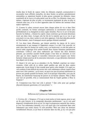 résulta dans la boule de vapeur vitale, les éléments originels commencèrent à
reconnaître leurs affinités mutuelles, les deux boules ou pelotes précédemment
entremêlées se séparèrent bientôt, la plus grosse contenant les éléments vitaux
constitutifs de la veuve et la plus petite ceux de sa fille. Ces éléments vitaux eux-
mêmes, s'apaisant de plus en plus, se reconnurent également de plus en plus et
s'unirent entre eux, et tu vis alors apparaître dans les ballons des animaux d'une
espèce supérieure.
11. Comme le calme croissait encore dans chaque pelote de vie et dans l'être
qu'elle contenait, les formes animiques antérieures se reconnurent encore plus
profondément et se changèrent en deux aigles femelles. Puis tu vis un vol de pies
harceler les ballons ; c'étaient les esprits vitaux extérieurs qui devaient désormais
s'unir aux deux âmes. Lorsque cela fut fait de la manière que tu as vue et qui
convenait à ce cas, deux vaches te sont alors apparues. Cela était déjà plus proche
de l'être humain ; mais il manquait encore quelque élément constitutif.
12. Les deux âmes d'hommes, qui étaient autrefois les époux de la veuve,
reconnaissent ce qui manque et l'apportent comme il se doit. Une nouvelle vie
entre alors dans les formes de vaches, tout y est bouleversé, et cela fait naître un
nouvel ordre organique d'où sortent bientôt deux formes humaines parfaitement
constituées. Celles-ci sont alors embrassées par l'amour des deux hommes
présents, qui constitue aussitôt l'étoffe propre à leur faire un vêtement, et c'est
ainsi que ces âmes naguère si morcelées retrouvent pour toujours une forme
humaine intègre pourvue de la conscience nécessaire, ce que démontre clairement
leur départ vers le midi.
13. Quant à la voix que tu as entendue à la fin, Mathaël, exprimer ses remer-
ciements, c'était celle de ce même esprit gardien qui, près de deux années
auparavant, t'avait donné le bon remède pour guérir cette maladie. Cet esprit sa-
vait combien il était difficile de recréer une vraie ordonnance céleste à partir d'une
autre tout à fait contraire ; car là aussi, on peut avec peu de poison transformer en
poison une grande quantité de baume, mais il est presque impossible, avec peu de
baume, de transformer beaucoup de poison en un baume salutaire. Mais à Dieu
seul tout est possible, d'où ce remerciement final de l'esprit gardien à Dieu le
Seigneur !
14. Comprenez-vous bien tout cela à présent ? Que celui pour qui quelque
obscurité demeure questionne, et il sera éclairé ! »


                                  Chapitre 160
                 Réflexions de Cyrénius sur l'ordonnance terrestre

1. Cyrénius dit : « Seigneur, ô Toi qui es toute justice et toute sagesse, pour ce qui
est de cette histoire, je la comprends désormais parfaitement ; car je vois quel
dispositif véritablement divin né de Toi régit la progression naturelle des choses,
je vois Ton ordonnance éternelle, et je vois aussi que c'est seulement dans cette
ordonnance que toutes choses Te sont possibles. Mais une chose me demeure
véritablement obscure, et j'ai beau la retourner dans ma tête, je n'y vois pas plus
                                                                              292
 