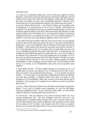 clair pour autant.
2. Ce que je ne comprends toujours pas, c'est la raison pour laquelle nos âmes
humaines, avant d'entrer dans une forme humaine pleinement intelligente, doivent
d'abord vivre divisées dans mille fois mille plantes et même dans des minéraux,
puis dans un nombre au moins aussi considérable d'animaux. Doit-elle donc,
avant de devenir une âme parfaitement humaine, être d'abord tirée de la pierre —
et, qui sait, d'autres choses encore — par l'éclair et la pluie, qui, en quelque sorte,
la forgeraient et la laveraient par le feu et l'eau ?! Ensuite, cette histoire de
migration et de regroupement des âmes se poursuit fastidieusement à travers tout
le monde végétal et animal, et pour finir, l'âme doit encore subir l'honneur, en tant
qu'âme humaine forte en formation, de se voir massacrée et réduite en une bonne
vingtaine de bœufs, et une centaine de moutons, de veaux et d'ânes par-dessus le
marché ! C'est ce que nous autres Romains appelons une DOCTRINA DURA(*) !
3. Ne serait-il donc pas possible à Dieu de créer tout de suite une âme humaine
parfaite et de la revêtir ensuite de chair et de sang ? À quoi bon cette fastidieuse
progression ? Voyez notre Raphaël ! Que lui manque-t-il donc pour être une vie
accomplie ? ! Que sommes-nous devant lui, nous autres âmes de bric et de broc ?!
N'a-t-il pas davantage de force et de sagesse dans son petit doigt que nous n'en
avons, assemblées par légions, dans notre corps tout entier ? Je n'aimerais pas voir
la défaite de mille légions des guerriers les plus éprouvés ; en un rien de temps, il
les réduirait tous en poussière ! C'est ce que j'appelle une vie accomplie ! Et si Tu
peux la lui accorder, pourquoi pas donc à une âme humaine ?! Ou bien son esprit
a-t-il d'abord dû être une âme et suivre ce même immense périple aux étapes
innombrables ? Voilà, ô Seigneur, où je suis dans la nuit ! Fais la lumière sur cela
encore, et à l'avenir, je ne T'importunerai certes plus par des questions aussi
stupides !
4. Votre Moïse dit bien : "Et Dieu modela l'homme avec la glaise du sol, et Il
insuffla dans ses narines une haleine de vie, et l'homme devint un être vivant."
Selon ces paroles certes particulièrement obscures — si on les prenait au pied de
la lettre —, Tu aurais donc, en tant que Dieu, insufflé dans les narines de l'homme
une âme déjà accomplie, et l'homme entier serait donc né comme un être
accompli et à Ta ressemblance. Mais cette version est tout aussi obscure que la
précédente. C'est pourquoi je Te supplie de nous éclairer, ne serait-ce que d'une
petite lueur ! »
5. Je dis : « Mais, Mon cher Cyrénius, est-ce Ma faute si la mémoire te fait parfois
défaut ? Car ce que tu voudrais savoir maintenant, Je vous l'ai déjà depuis
longtemps expliqué en détail ! Tu l'as seulement un peu oublié ; Je vais réveiller
un peu ta mémoire, et tout deviendra très clair pour toi ! »
6. Cyrénius dit : « Oui, oui, Seigneur, Tu as encore et toujours raison ! J'y vois à
nouveau parfaitement clair ; sur cette montagne, cette nuit, tout nous a été
expliqué dans les moindres détails, lorsque nous avons vu passer devant nous,
sous la clarté magique de ces boules lumineuses, toute la genèse et le flux même
de Tes pensées et de Tes idées, leur diversité sans fin et même nos propres
pensées, sous la forme des langues de feu ! Oui, oui, non seulement tout cela nous
(*)
      Une dure leçon, une leçon difficile à comprendre. (N.d.E.)
                                                                               293
 