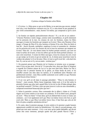 a déjà été dit, mais nous l'avons vu de nos yeux ! »


                                    Chapitre 161
                       Cyrénius critique la Genèse selon Moïse

1. (Cyrénius :) « Mais pour ce qui est de Moïse, je ne parviens pas encore, malgré
tout cela, à me familiariser vraiment avec lui. Il y a sans doute là une grandeur et
une vérité extraordinaires ; mais, hormis Toi-même, qui comprend ce qu'il a écrit
?
2. Sa Genèse est réputée particulièrement obscure ! Il y est dit en un endroit :
",Faisons l'homme à notre image, comme notre ressemblance, et qu'ils dominent
sur les poissons de la mer, les oiseaux du ciel, les bestiaux, toutes les bêtes
sauvages et toutes les bestioles qui rampent sur la terre.' Dieu créa l'homme à Son
image, à l'image de Dieu Il le créa, homme et femme Il les créa. Dieu les bénit et
leur dit : ,Soyez féconds, multipliez, emplissez la terre et soumettez-la ; dominez
sur les poissons de la mer, les oiseaux du ciel et tous les animaux qui rampent sur
la terre.' Dieu dit : Je vous donne toutes les herbes portant semence, qui sont sur
toute la surface de la terre, et tous les arbres qui ont des fruits portant semence : ce
sera votre nourriture. À toutes les bêtes sauvages, à tous les oiseaux du ciel, à tout
ce qui rampe sur la terre et qui est animé de vie, Je donne pour nourriture toute la
verdure des plantes' et il en fut ainsi. Dieu vit tout ce qu'il avait fait : cela était très
bon. Il y eut un soir et il y eut un matin : sixième jour."
3. On pourrait penser que l'histoire de la Création se termine avec ce passage ;
mais il n'en est pas ainsi, loin de là ! Un peu plus loin, alors que Dieu le Seigneur
a regardé Sa Création autour de Lui et vu que tout était bien, Moïse Lui fait à
nouveau tirer le premier homme de la glaise, ou d'une boule de terre, et lui
insuffler ensuite une âme dans les narines, et il semblerait alors l'homme soit
parfaitement terminé ; mais Dieu semble seulement avoir oublié ici que l'homme
aurait besoin d'une femme !
4. Il est vrai qu'il est dit dans le passage précédent : "Dieu le créa homme et
femme" ; mais ensuite, Moïse laisse longtemps Adam seul, et il ne fait naître la
première femme que plus tard, quand Dieu la tire de la côte d'Adam plongé dans
un profond sommeil ! Eh bien, celui qui peut trouver à cela un sens raisonnable y
comprend assurément beaucoup plus que moi !
5. Selon la première version, Dieu commande dès le début à Adam et à Èvede
régner sur la terre entière et sur toutes ses créatures. Et Il les bénit aussi, puisqu'il
est écrit : "Dieu les bénit." Il faut donc qu'il ait d'abord béni la terre et toutes ses
créatures ; car il est également écrit que Dieu Lui-même trouva très bon ce qu'il
avait créé. Mais ce que Dieu Lui-même trouve bon, il faut bien que cela ait été
béni à la plus complète satisfaction divine !
6. En outre, dans le premier passage, la terre entière et le premier couple humain
apparaissent comblés de toutes les bénédictions ! Or, dans le second passage, cela
prend une tout autre tournure : il n'y a sur terre qu'un jardin habitable, qui devait
certes être assez immense, puisque quatre des plus grands fleuves d'Asie y
                                                                                    294
 