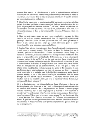 prennent leur source. Là, Dieu forme de la glaise le premier homme seul et lui
insuffle dans les narines une âme vivante ; et l'homme voit et nomme les arbres et
les plantes, les poissons dans la mer, les oiseaux dans le ciel et tous les animaux
qui rampent et marchent sur la terre.
7. Mais Moïse a purement et simplement oublié les insectes, mouches, abeilles,
guêpes, bourdons, papillons et encore toute une foule de petits habitants des airs
qu'on ne peut pourtant nommer "reptiles"(*), et aussi, hormis les poissons, les
innombrables habitants des mers ; car sous le ciel, autrement dit dans l'air, il ne
cite que les oiseaux, et dans la mer seulement les poissons. Cela aussi est un peu
étrange !
8. Mais on peut encore passer sur cela ; car en définitive, on peut fort bien
entendre par le terme "oiseaux" tout ce qui vit dans l'air en général, et par le terme
générique "poissons" toutes les bêtes qui vivent dans l'eau. Mais que Moïse ait
donné à ces termes ce sens large qui serait nécessaire pour le rendre
compréhensible, je ne saurais en aucun cas l'affirmer !
9. Quoi qu'il en soit, on pourrait encore être d'accord avec cela ; mais comment
peut-il, dans le premier passage, faire créer par Dieu, le sixième jour de la
Création, après qu'il s'est exclamé : "Faisons des hommes à notre image", un
homme et une femme, alors que dans le second passage l'homme naît très tôt de la
glaise et la femme bien plus tard de la côte de l'homme, que la terre entière paraît
beaucoup moins fertile, qu'il n'est pas du tout question d'une bénédiction du
premier couple humain, mais qu'au contraire il leur est interdit, sous peine de mort
et de malédiction de la terre, de manger le fruit d'un certain arbre, et qu'ensuite,
après la transgression de ce commandement, il est dit que la terre est
effectivement maudite et ne portera plus que des épines et des chardons, et aussi
que l'homme devra mourir et gagner son pain à la sueur de son front — vraiment,
on ne trouve plus là la moindre trace de la bénédiction dont parle Moïse dans le
premier passage, ni de la très grande satisfaction, mentionnée dans ce même
passage, de Dieu devant l'œuvre accomplie ! Ô Toi notre ami tout divin, c'est
pourtant bien là une DOCTRINA DURA, et, avec la meilleure volonté du monde, il
est impossible de s'y retrouver !
10. Je le dis sincèrement : ma foi dans Celui que Tu es, ô Seigneur, et dans ce que
Tu enseignes est plus ferme que le roc ; mais ce Moïse pour le moins embrouillé
me demeure bien lointain ! S'il T'est possible de me donner là-dessus quelque
lumière, fort bien ; mais si cela ne peut pour le moment se faire aisément en
accord avec Ton ordonnance, cela n'a, pour moi du moins, que peu d'importance
ou même aucune ! Nous tous ici présents avons reçu de Toi une lumière parfaite,
et nous pouvons donc aisément nous passer de l'éclairage supplémentaire de
Moïse. À quoi bon un enseignement dont nous ne pouvons comprendre la vérité
fondamentale ?! Mieux vaut une seule parole compréhensible que dix mille que
nul ne comprend ! »



(*)
   Le terme biblique allemand Gewürm (littéralement « vers ») apparaît encore plus restrictif que
la traduction française (« reptiles », « animaux qui rampent sur la terre », Genèse, 1,28). (N.d.T.)
                                                                                             295
 