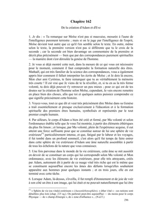 Chapitre 162
                              De la création d'Adam et d'Eve

1. Je dis : « Ta remarque sur Moïse n'est pas si mauvaise, mesurée à l'aune de
l'intelligence purement terrestre ; mais si on le juge par l'intelligence de l'esprit,
Moïse devient tout autre que ce qu'il t'en semble selon le texte. En outre, même
selon le texte, la première version n'est pas si différente que tu le crois de la
seconde ; car la seconde est bien davantage un commentaire de la première et
décrit plus précisément — bien que par des correspondances purement spirituelles
— la manière dont s'est déroulée la genèse de l'homme.
2. Je vous ai déjà montré cette nuit, dans la mesure de ce qui vous est nécessaire
pour le moment, comment il faut comprendre la formation naturelle des êtres.
Mathaël, qui est très familier de la science des correspondances, vous a également
appris hier comment il fallait interpréter les écrits de Moïse ; et Je dois là encore,
Mon cher ami Cyrénius, te faire remarquer que tu as véritablement la mémoire
très courte ! Il est vrai que Je viens de te la réveiller, et, si tu en as la très ferme
volonté, tu dois déjà pouvoir t'y retrouver un peu mieux ; pour ce qui est de tes
doutes sur la création de l'homme selon Moïse, cependant, Je vais encore remettre
en place bien des choses, afin que toi et quelques autres puissiez comprendre ce
que signifie précisément cette histoire.
3. Voyez-vous, tout ce que dit et veut très précisément dire Moïse dans sa Genèse
a trait essentiellement et presque exclusivement à l'éducation et à la formation
spirituelle des premiers êtres humains, symbolisés et représentés par le tout
premier couple humain.
4. Par ailleurs, le corps d'Adam a bien été créé et formé, par Ma volonté et selon
l'ordonnance établie telle que Je vous l'ai montrée, à partir des éléments éthériques
du plus fin limon ; et lorsque, par Ma volonté, plein de l'expérience acquise, il eut
atteint une force suffisante pour que se constitue autour de lui une sphère de vie
extérieure(*) particulièrement intense, et que, fatigué par le labeur et les voyages,
il fut tombé dans un profond sommeil, c'est alors qu'il fut temps de faire entrer
dans cette sphère de vie extérieure d'Adam une âme naturelle assemblée à partir
de tous les échelons de la nature que vous connaissez.
5. Une fois parvenue dans le monde de la vie extérieure, cette âme se mit aussitôt
en devoir de se constituer un corps qui lui correspondît selon Ma volonté et Mon
ordonnance, avec les éléments de vie extérieure, pour elle très attrayants, créés
par Adam, autrement dit à partir de ce nuage vital très riche qui est le même que
se constituent aujourd'hui encore les âmes des défunts lorsqu'elles souhaitent
apparaître aux hommes pour quelques instants ; et en trois jours, elle en eut
terminé avec cette tâche.
6. Lorsque Adam, là-dessus, s'éveilla, il fut rempli d'étonnement et de joie de voir
à son côté un être à son image, qui lui était et ne pouvait naturellement que lui être

(*)
  « Sphère de vie (ou vitale) extérieure » (Aussenlebenssphäre), « éther vital » : ces notions sont
détaillées plus loin (chap. 215 sq.). On parlerait peut-être aujourd'hui — du moins pour le corps
Physique — de « champ d'énergie », de « zone d'influence »... (N.d.T.)
                                                                                           296
 