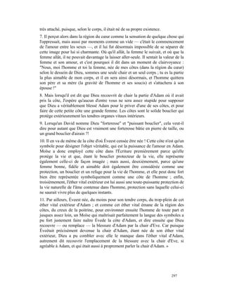 très attaché, puisque, selon le corps, il était né de sa propre existence.
7. Il perçut alors dans la région du cœur comme la sensation de quelque chose qui
l'oppressait, mais aussi par moments comme un vide — c'était le commencement
de l'amour entre les sexes —, et il lui fut désormais impossible de se séparer de
cette image pour lui si charmante. Où qu'il allât, la femme le suivait, et où que la
femme allât, il ne pouvait davantage la laisser aller-seule. Il sentait la valeur de la
femme et son amour, et c'est pourquoi il dit dans un moment de clairvoyance :
"Nous, moi l'homme et toi la femme, née de mes côtes (dans la région du cœur)
selon le dessein de Dieu, sommes une seule chair et un seul corps ; tu es la partie
la plus aimable de mon corps, et il en sera ainsi désormais, et l'homme quittera
son père et sa mère (la gravité de l'homme et ses soucis) et s'attachera à son
épouse !"
8. Mais lorsqu'il est dit que Dieu recouvrit de chair la partie d'Adam où il avait
pris la côte, J'espère qu'aucun d'entre vous ne sera assez stupide pour supposer
que Dieu a véritablement blessé Adam pour le priver d'une de ses côtes, et pour
faire de cette petite côte une grande femme. Les côtes sont le solide bouclier qui
protège extérieurement les tendres organes vitaux intérieurs.
9. Lorsqu'un David nomme Dieu "forteresse" et "puissant bouclier", cela veut-il
dire pour autant que Dieu est vraiment une forteresse bâtie en pierre de taille, ou
un grand bouclier d'airain ?!
10. Il en va de même de la côte d'où Èveest censée être née ! Cette côte n'est qu'un
symbole pour désigner l'objet véritable, qui est la puissance de l'amour en Adam.
Moïse a donc employé cette côte dans l'Écriture premièrement parce qu'elle
protège la vie et que, étant le bouclier protecteur de la vie, elle représente
également celle-ci de façon imagée ; mais aussi, deuxièmement, parce qu'une
femme bonne, fidèle et aimable doit également être considérée comme une
protection, un bouclier et un refuge pour la vie de l'homme, et elle peut donc fort
bien être représentée symboliquement comme une côte de l'homme ; enfin,
troisièmement, l'éther vital extérieur est lui aussi une toute-puissante protection de
la vie naturelle de l'âme contenue dans l'homme, protection sans laquelle celui-ci
ne saurait vivre plus de quelques instants.
11. Par ailleurs, Èveest née, du moins pour son tendre corps, du trop-plein de cet
éther vital extérieur d'Adam ; et comme cet éther vital émane de la région des
côtes, du creux de la poitrine, pour environner ensuite l'homme de toute part et
jusques assez loin, un Moïse qui maîtrisait parfaitement la langue des symboles a
pu fort justement faire naître Èvede la côte d'Adam, et dire ensuite que Dieu
recouvre — ou remplace — la blessure d'Adam par la chair d'Eve. Car puisque
Èveétait précisément devenue la chair d'Adam, étant née de son éther vital
extérieur, Dieu a pu combler avec elle le manque dans l'éther vital d'Adam,
autrement dit recouvrir l'emplacement de la blessure avec la chair d'Eve, si
agréable à Adam, et qui était aussi à proprement parler la chair d'Adam. »




                                                                               297
 