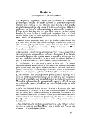 Chapitre 163
                     Du quadruple sens de la Genèse de Moïse

1. (Le Seigneur :) « Voyez-vous, c'est ainsi qu'il faut lire Moïse et le comprendre
par l'intelligence naturelle ! Il y a certes également une compréhension purement
spirituelle plus profonde et plus intérieure, selon laquelle il faut entendre
essentiellement, dans toute cette histoire de la Création, l'entreprise d'éducation
des hommes par Dieu, afin qu'ils se connaissent et s'aiment et Le connaissent et
L'aiment comme étant tout pour eux. Ainsi, Dieu avance en esprit avec Adam,
l'enseigne, lui donne des lois, le punit lorsqu'il commet une faute et le bénit à
nouveau lorsque Adam, ou plutôt la première humanité de cette terre, reconnaît
Dieu, L'aime et suit Son ordonnance.
2. Même si ce n'est bien sûr pas tout à fait ce qui est arrivé selon la matière, cela
n'en est pas moins arrivé en esprit, et cela d'autant plus évidemment et comme une
chose naturelle qu'il s'agissait d'hommes encore purs, innocents et d'une parfaite
simplicité. Aussi y a-t-il même quatre façons de lire et de comprendre Moïse,
toutes très justes et claires.
3. Premièrement : selon le simple sens naturel, et l'on y voit alors une évolution
nécessaire selon des périodes définies conformes à l'ordonnance divine éternelle
et immuable. Les sages selon la nature peuvent en nourrir leur raisonnement et en
tirer leurs conclusions, mais celles-ci ne seront jamais que très superficielles ; ils
pourront ainsi éclairer bien des choses, mais ne seront jamais en terrain sûr.
4. Deuxièmement : à la fois selon la nature et selon l'esprit. Ce domaine
également d'une très grande vérité est le meilleur pour les hommes qui aspirent à
plaire à Dieu, car les deux aspects, marchant en quelque sorte main dans la main,
se manifestent de façon visible et compréhensible dans l'action et dans la réalité.
(Nota bene : c'est en ce sens également qu'il faut entendre la « maison de Dieu ».)
5. Troisièmement : dans un sens purement spirituel qui ne se préoccupe pas le
moins du monde des événements naturels, de leur état et de leurs changements
temporels. Il ne s'agit plus alors que de la formation spirituelle des hommes, que
Moïse décrit parfaitement par les images naturelles appropriées. C'est le sens que
doivent entrendre les sages selon Dieu à qui est confiée la formation spirituelle
des hommes.
6. Enfin, quatrièmement : le sens purement céleste, où le Seigneur est toute chose
et où toute chose se rapporte à Lui. Mais vous ne saurez comment il faut entendre
cela que lorsque, par la complète renaissance de votre esprit, vous serez un avec
Moi, de même que Je suis un avec le Père céleste, avec cependant cette différence
que vous serez un avec Moi dans une personne séparée, alors que Je suis avec le
Père, Qui est Mon amour, une seule personne inséparable, parfaitement une de
toute éternité.
7. J'espère à présent, cher ami Cyrénius, que tu auras de Moïse meilleure opinion ;
ou penses-tu encore par hasard que Moïse — que tu sembles tenir Pour une sorte
d'aveugle — ne savait Pas ce qu'il disait?! »

                                                                              298
 