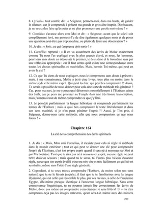 8. Cyrénius, tout contrit, dit : « Seigneur, permets-moi, dans ma honte, de garder
le silence ; car je comprends à présent ma grande et grossière ineptie. Dorénavant,
je ne veux plus faire qu'écouter et ne plus prononcer une parole moi-même ! »
9. Cornélius s'avance alors vers Moi et dit : « Seigneur, avant que le soleil soit
complètement levé, me permets-Tu de dire également quelques mots et de poser
une question peut-être pas trop anodine, ou plutôt de faire une observation ? »
10. Je dis : « Soit ; ce qui t'oppresse doit sortir ! »
11. Cornélius reprend : « Il en va assurément des écrits de Moïse exactement
comme Tu nous l'as expliqué avec la plus grande clarté, et nous, les hommes,
pourrions sans doute en découvrir le premier, le deuxième et le troisième sens par
une réflexion appropriée ; car il faut certes qu'il existe une correspondance entre
toutes les choses spirituelles et matérielles. Mais, hormis Toi-même, qui peut en
avoir la clé ?
12. Ce que Tu viens de nous expliquer, nous le comprenons sans doute à présent ;
mais, à ma connaissance, Moïse a écrit cinq livres, tous plus ou moins dans le
même style et le même esprit. Qui peut les lire, qui peut les comprendre ?! Aussi,
Te serait-il possible de nous donner pour cela une sorte de méthode très générale ?
Car, pour ma part, je me consacrerai désormais essentiellement à l'Écriture sainte
des Juifs, que je peux me procurer au Temple dans une très bonne transcription,
mais j'aimerais tout de même comprendre ce que j'y lirai.
13. Je possède parfaitement la langue hébraïque et comprends parfaitement les
termes de l'Écriture ; mais à quoi bon comprendre le texte littéralement et dans
son sens matériel, si je n'en peux pénétrer l'esprit ?! Aussi, je T'en prie, ô
Seigneur, donne-nous cette méthode, afin que nous comprenions ce que nous
lisons ! »


                                    Chapitre 164
                   La clé de la compréhension des écrits spirituels

1. Je dis : « Mais, Mon ami Cornelius, il n'existe pour cela ni règle ni méthode
dans le monde extérieur ; tout ce qui peut te donner une clé pour comprendre
l'esprit de l'Écriture, c'est ton propre esprit quand il sera né à nouveau par Moi et
par Ma doctrine. Tant que tu n'es pas né à nouveau en esprit, aucune règle ne peut
t'être d'aucun secours ; mais quand tu le seras, tu n'auras plus besoin d'aucune
règle, parce que ton esprit éveillé trouvera très vite et très facilement ce qui lui est
sembable, même sans l'aide d'une règle générale.
2. Cependant, si tu veux mieux comprendre l'Écriture, du moins selon son sens
naturel, que tu ne le faisais jusqu'ici, il faut que tu te familiarises avec la langue
illyrienne, qui est celle qui ressemble le plus, par ses racines, à celle de l'ancienne
Egypte, elle-même presque identique à l'ancienne langue hébraïque. Sans cette
connaissance linguistique, tu ne pourras jamais lire correctement les écrits de
Moïse, donc pas même en comprendre correctement le sens littéral. Et si tu n'en
comprends déjà pas les images terrestres, qu'en sera-t-il, même avec des milliers
                                                                                299
 