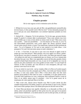 Volume IV
                        Jésus dans la région de Césarée de Philippe
                                   Matthieu, chap. 16 (suite)


                                      Chapitre premier
                    De la vraie sagesse et de la vénération active de Dieu

1. M'étant levé avec tous ceux qui, près de Moi, ont agréablement sommeillé plus
de trois heures, Je fais aussitôt venir à Moi les trois(*) et leur demande pourquoi ils
ne se sont pas eux aussi abandonnés à un sommeil réparateur pendant ces trois
heures.
2. Mathaël dit : « Seigneur, Toi le très glorieux, Toi le très sage, qui peut dormir,
quand Ta parole le restaure déjà si puissamment ! Nous nous sentons tous trois
aussi fortifiés que si nous avions dormi au mieux toute la nuit ! Mais nous avons
mis à profit — selon nos possibilités — ces trois heures en Ton nom, et, avec Ta
très bienveillante permission, nous avons appris des choses qu'aucun mortel
n'avait certes encore rêvées, et nous T'en remercions à présent du plus profond du
cœur ; Tu es le Seigneur, et Toi seul es tout, partout et en toute chose ; c'est
pourquoi à Toi seul vont tout notre amour et notre vénération ! »
3. Je dis : « C'est bien, Je sais tout ce que vous avez discuté et appris avant le
temps qui vous était prescrit ! Mais puisque vous avez appris ces choses, gardez-
les par-devers vous pour le moment, et, par la suite, n'en faites pas mauvais usage
; les enfants de cette terre ne comprennent pas ces choses, car ils ne viennent pas
du même lieu que vous. Mais vous apprendrez encore de bien plus grandes choses
; quand le Saint-Esprit descendra sur vous, le jour où Je le répandrai sur vous du
haut du ciel, alors seulement vous serez guidés en toute vérité ! Ce sera l'esprit de
l'amour, le Père Lui-même, qui vous élèvera et vous enseignera, afin que vous
puissiez venir tous là où Je serai.
4. Car en vérité Je vous le dis : nul ne viendra à Moi si le Père ne l'a attiré jusqu'à
Moi ! Vous devez tous être enseignés par le Père, c'est-à-dire par l'amour éternel
en Dieu, si vous vous voulez venir à Moi ! Vous devez donc tous être aussi
parfaits qu'est parfait le Père dans les cieux ! Cependant, ni le plus grand savoir,
ni la plus riche expérience ne vous y mèneront, mais seulement l'amour vivant en
Dieu, et un même amour pour le prochain ; c'est là le grand secret de la
renaissance de votre esprit par Dieu et en Dieu.
5. Mais avant cela, chacun devra franchir avec Moi la porte étroite du plus
complet renoncement à lui-même, jusqu'à ce qu'il devienne ce que Je suis. Chacun
doit cesser d'être quelque chose à lui-même pour pouvoir devenir tout en Moi.
6. Aimer Dieu par-dessus tout signifie s'absorber et se dissoudre en Dieu et de
même, aimer son prochain signifie ne faire qu'un avec lui, sans quoi on ne pourra
jamais l'aimer totalement ; et un demi-amour ne sert ni celui qui aime, ni celui qui

(*)
      Mathaël, Philopold et Murel. (N.d.T.)
                                                                                 3
 