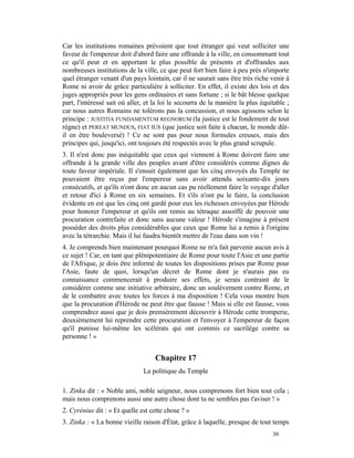 Car les institutions romaines prévoient que tout étranger qui veut solliciter une
faveur de l'empereur doit d'abord faire une offrande à la ville, en consommant tout
ce qu'il peut et en apportant le plus possible de présents et d'offrandes aux
nombreuses institutions de la ville, ce que peut fort bien faire à peu près n'importe
quel étranger venant d'un pays lointain, car il ne saurait sans être très riche venir à
Rome ni avoir de grâce particulière à solliciter. En effet, il existe des lois et des
juges appropriés pour les gens ordinaires et sans fortune ; si le bât blesse quelque
part, l'intéressé sait où aller, et la loi le secourra de la manière la plus équitable ;
car nous autres Romains ne tolérons pas la concussion, et nous agissons selon le
principe : JUSTITIA FUNDAMENTUM REGNORUM (la justice est le fondement de tout
règne) et PEREAT MUNDUS, FIAT IUS (que justice soit faite à chacun, le monde dût-
il en être bouleversé) ! Ce ne sont pas pour nous formules creuses, mais des
principes qui, jusqu'ici, ont toujours été respectés avec le plus grand scrupule.
3. Il n'est donc pas inéquitable que ceux qui viennent à Rome doivent faire une
offrande à la grande ville des peuples avant d'être considérés comme dignes de
toute faveur impériale. Il s'ensuit également que les cinq envoyés du Temple ne
pouvaient être reçus par l'empereur sans avoir attendu soixante-dix jours
consécutifs, et qu'ils n'ont donc en aucun cas pu réellement faire le voyage d'aller
et retour d'ici à Rome en six semaines. Et s'ils n'ont pu le faire, la conclusion
évidente en est que les cinq ont gardé pour eux les richesses envoyées par Hérode
pour honorer l'empereur et qu'ils ont remis au tétraque assoiffé de pouvoir une
procuration contrefaite et donc sans aucune valeur ! Hérode s'imagine à présent
posséder des droits plus considérables que ceux que Rome lui a remis à l'origine
avec la tétrarchie. Mais il lui faudra bientôt mettre de l'eau dans son vin !
4. Je comprends bien maintenant pourquoi Rome ne m'a fait parvenir aucun avis à
ce sujet ! Car, en tant que plénipotentiaire de Rome pour toute l'Asie et une partie
de l'Afrique, je dois être informé de toutes les dispositions prises par Rome pour
l'Asie, faute de quoi, lorsqu'un décret de Rome dont je n'aurais pas eu
connaissance commencerait à produire ses effets, je serais contraint de le
considérer comme une initiative arbitraire, donc un soulèvement contre Rome, et
de le combattre avec toutes les forces à ma disposition ! Cela vous montre bien
que la procuration d'Hérode ne peut être que fausse ! Mais si elle est fausse, vous
comprendrez aussi que je dois premièrement découvrir à Hérode cette tromperie,
deuxièmement lui reprendre cette procuration et l'envoyer à l'empereur de façon
qu'il punisse lui-même les scélérats qui ont commis ce sacrilège contre sa
personne ! »


                                    Chapitre 17
                               La politique du Temple

1. Zinka dit : « Noble ami, noble seigneur, nous comprenons fort bien tout cela ;
mais nous comprenons aussi une autre chose dont tu ne sembles pas t'aviser ! »
2. Cyrénius dit : « Et quelle est cette chose ? »
3. Zinka : « La bonne vieille raison d'État, grâce à laquelle, presque de tout temps
                                                                                 30
 